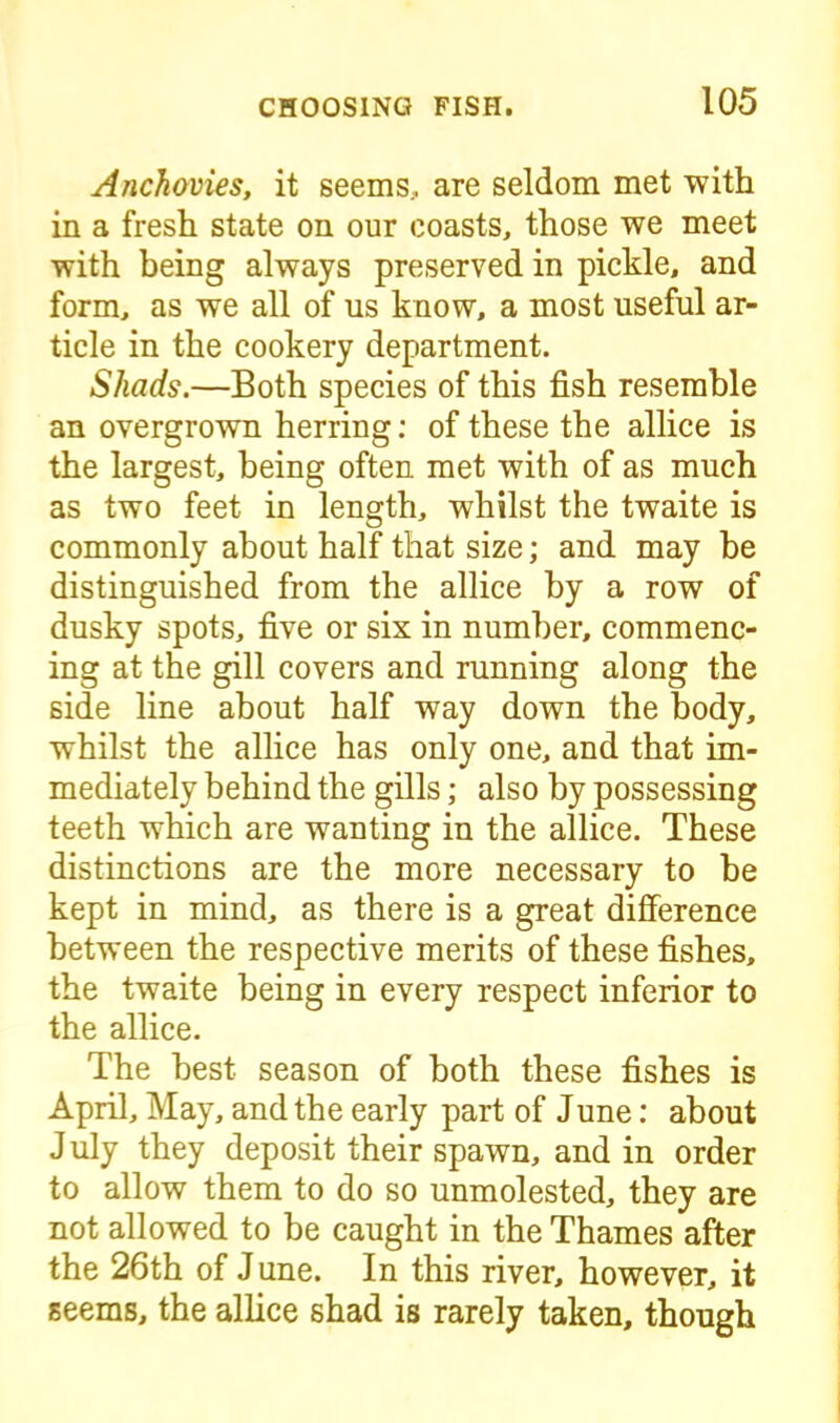 Anchovies, it seems, are seldom met with in a fresh state on our coasts, those we meet with being always preserved in pickle, and form, as we all of us know, a most useful ar- ticle in the cookery department. Shads.—Both species of this fish resemble an overgrown herring: of these the allice is the largest, being often met with of as much as two feet in length, whilst the twaite is commonly about half that size; and may be distinguished from the allice by a row of dusky spots, five or six in number, commenc- ing at the gill covers and running along the side line about half way down the body, whilst the allice has only one, and that im- mediately behind the gills; also by possessing teeth which are wanting in the allice. These distinctions are the more necessary to be kept in mind, as there is a great difference between the respective merits of these fishes, the twaite being in every respect inferior to the allice. The best season of both these fishes is April, May, and the early part of June: about J uly they deposit their spawn, and in order to allow them to do so unmolested, they are not allowed to be caught in the Thames after the 26th of June. In this river, however, it seems, the allice shad is rarely taken, though