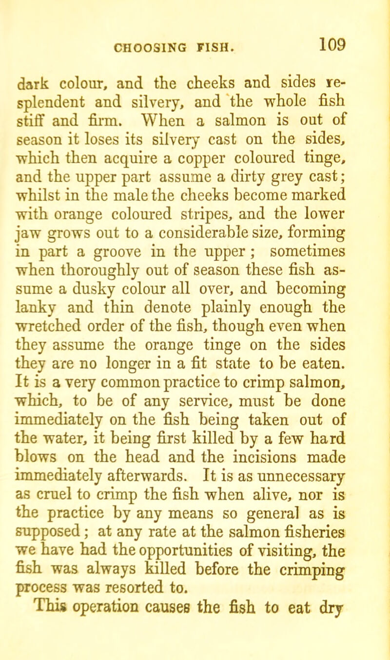 dark colour, and the cheeks and sides re- splendent and silvery, and the whole fish stiff and firm. When a salmon is out of season it loses its silvery cast on the sides, which then acquire a copper coloured tinge, and the upper part assume a dirty grey cast; whilst in the male the cheeks become marked with orange coloured stripes, and the lower jaw grows out to a considerable size, forming in part a groove in the upper; sometimes when thoroughly out of season these fish as- sume a dusky colour all over, and becoming lanky and thin denote plainly enough the wretched order of the fish, though even when they assume the orange tinge on the sides they are no longer in a fit state to be eaten. It is a very common practice to crimp salmon, which, to be of any service, must be done immediately on the fish being taken out of the water, it being first killed by a few hard blows on the head and the incisions made immediately afterwards. It is as unnecessary as cruel to crimp the fish when alive, nor is the practice by any means so general as is supposed; at any rate at the salmon fisheries we have had the opportunities of visiting, the fish was always killed before the crimping process was resorted to. This operation causes the fish to eat dry