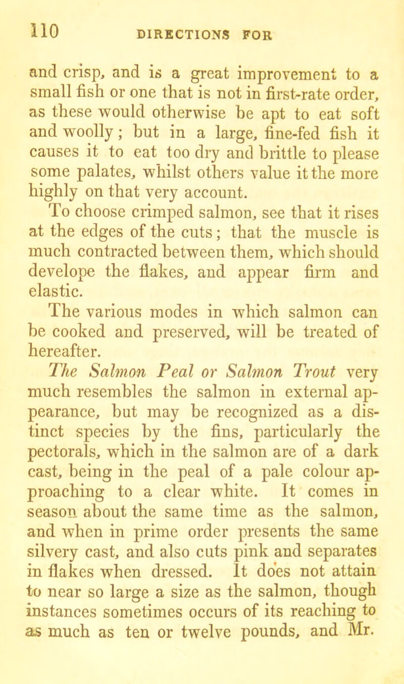 and crisp, and is a great improvement to a small fish or one that is not in first-rate order, as these would otherwise be apt to eat soft and woolly; but in a large, fine-fed fish it causes it to eat too dry and brittle to please some palates, whilst others value it the more highly on that very account. To choose crimped salmon, see that it rises at the edges of the cuts; that the muscle is much contracted between them, which should develope the flakes, and appear firm and elastic. The various modes in which salmon can be cooked and preserved, will be treated of hereafter. The Salmon Peal or Salmon Trout very much resembles the salmon in external ap- pearance, but may be recognized as a dis- tinct species by the fins, particularly the pectorals, which in the salmon are of a dark cast, being in the peal of a pale colour ap- proaching to a clear white. It comes in season about the same time as the salmon, and when in prime order presents the same silvery cast, and also cuts pink and separates in flakes when dressed. It does not attain to near so large a size as the salmon, though instances sometimes occurs of its reaching to as much as ten or twelve pounds, and Mr.