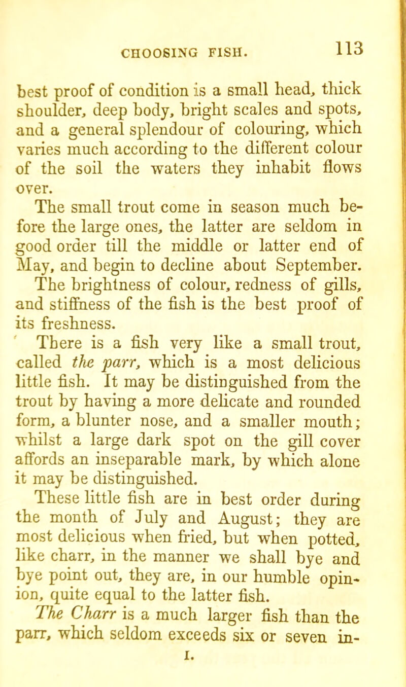 best proof of condition is a small head, thick shoulder, deep body, bright scales and spots, and a general splendour of colouring, which varies much according to the different colour of the soil the waters they inhabit flows over. The small trout come in season much be- fore the large ones, the latter are seldom in good order till the middle or latter end of May, and begin to decline about September. The brightness of colour, redness of gills, and stiffness of the fish is the best proof of its freshness. There is a fish very like a small trout, called the parr, which is a most delicious little fish. It may be distinguished from the trout by having a more delicate and rounded form, a blunter nose, and a smaller mouth; whilst a large dark spot on the gill cover affords an inseparable mark, by which alone it may be distinguished. These little fish are in best order during the month of July and August; they are most delicious when fried, but when potted, like charr, in the manner we shall bye and bye point out, they are, in our humble opin- ion, quite equal to the latter fish. The Charr is a much larger fish than the parr, which seldom exceeds six or seven in- i.