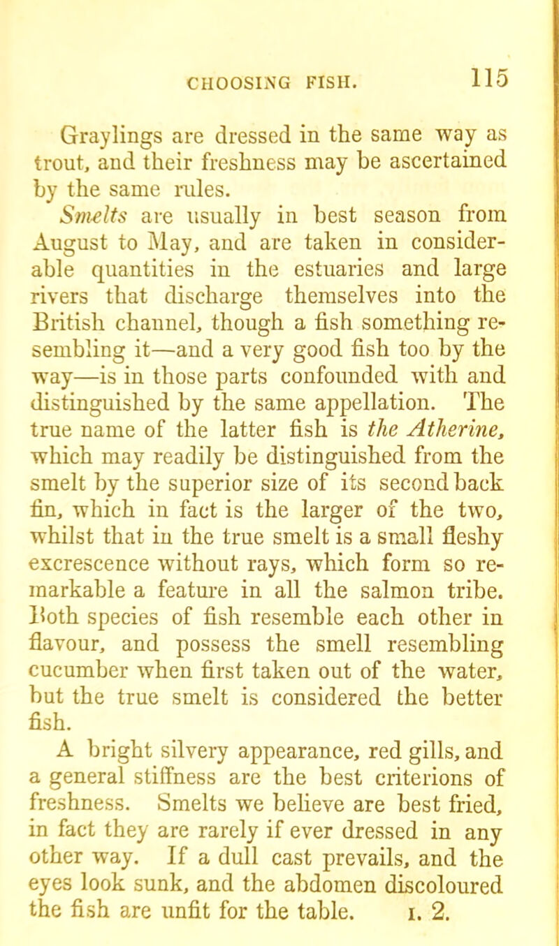 Graylings are dressed in the same way as trout, and their freshness may be ascertained by the same rules. Smelts are usually in best season from August to May, and are taken in consider- able quantities in the estuaries and large rivers that discharge themselves into the British channel, though a fish something re- sembling it—and a very good fish too by the way—is in those parts confounded with and distinguished by the same appellation. The true name of the latter fish is the Atlierine, which may readily be distinguished from the smelt by the superior size of its second back fin, which in fact is the larger of the two, whilst that in the true smelt is a small fleshy excrescence without rays, which form so re- markable a feature in all the salmon tribe. Both species of fish resemble each other in flavour, and possess the smell resembling cucumber when first taken out of the water, but the true smelt is considered the better fish. A bright silvery appearance, red gills, and a general stiffness are the best criterions of freshness. Smelts we believe are best fried, in fact they are rarely if ever dressed in any other way. If a dull cast prevails, and the eyes look sunk, and the abdomen discoloured the fish are unfit for the table. i. 2.