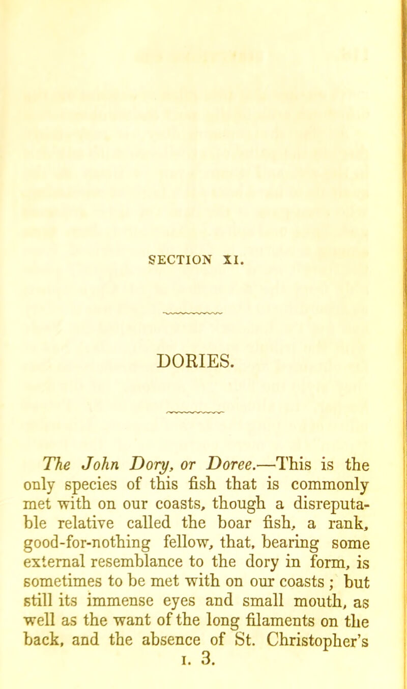 DORIES. The John Dory, or Doree.—This is the only species of this fish that is commonly met with on our coasts, though a disreputa- ble relative called the boar fish, a rank, good-for-nothing fellow, that, bearing some external resemblance to the dory in form, is sometimes to be met with on our coasts ; but still its immense eyes and small mouth, as well as the want of the long filaments on the back, and the absence of St. Christopher’s