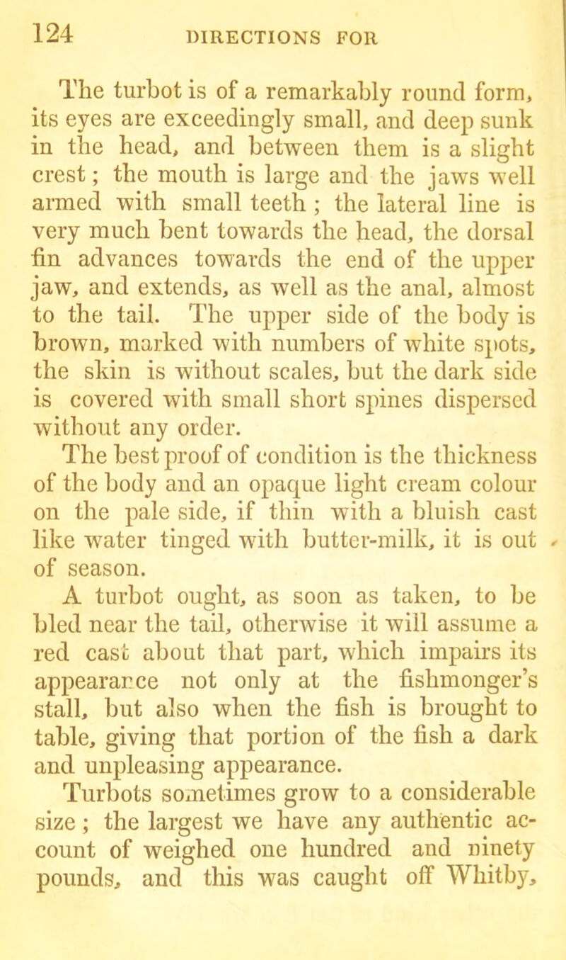 The turbot is of a remarkably round form, its eyes are exceedingly small, and deep sunk in the head, and between them is a slight crest; the mouth is large and the jaws well armed with small teeth ; the lateral line is very much bent towards the head, the dorsal fin advances towards the end of the upper jaw, and extends, as well as the anal, almost to the tail. The upper side of the body is brown, marked with numbers of white spots, the skin is without scales, but the dark side is covered with small short spines dispersed without any order. The best proof of condition is the thickness of the body and an opaque light cream colour on the pale side, if thin with a bluish cast like water tinged with butter-milk, it is out ✓ of season. A turbot ought, as soon as taken, to be bled near the tail, otherwise it will assume a red case about that part, which impairs its appearance not only at the fishmonger’s stall, but also when the fish is brought to table, giving that portion of the fish a dark and unpleasing appearance. Turbots sometimes grow to a considerable size; the largest we have any authentic ac- count of weighed one hundred and ninety pounds, and this was caught off Whitby,