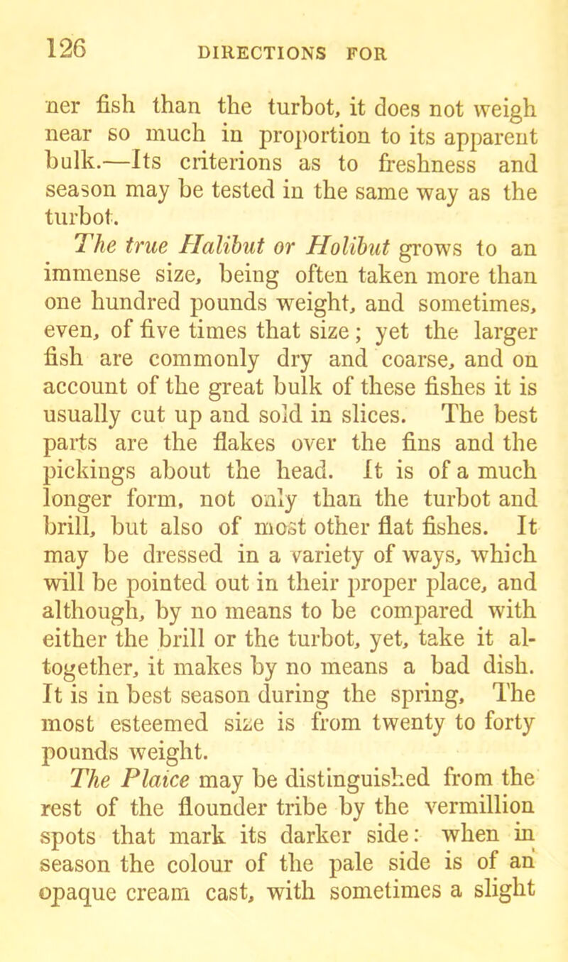 ner fish than the turbot, it does not weigh near so much in proportion to its apparent bulk.—Its criterions as to freshness and season may be tested in the same way as the turbot. The true Halibut or Holibut grows to an immense size, being often taken more than one hundred pounds weight, and sometimes, even, of five times that size ; yet the larger fish are commonly dry and coarse, and on account of the great bulk of these fishes it is usually cut up and sold in slices. The best parts are the flakes over the fins and the pickings about the head. It is of a much longer form, not only than the turbot and brill, but also of most other flat fishes. It may be dressed in a variety of ways, which will be pointed out in their proper place, and although, by no means to be compared with either the brill or the turbot, yet, take it al- together, it makes by no means a bad dish. It is in best season during the spring. The most esteemed size is from twenty to forty pounds weight. The Plaice may be distinguished from the rest of the flounder tribe by the vermillion spots that mark its darker side: when in season the colour of the pale side is of ah opaque cream cast, with sometimes a slight