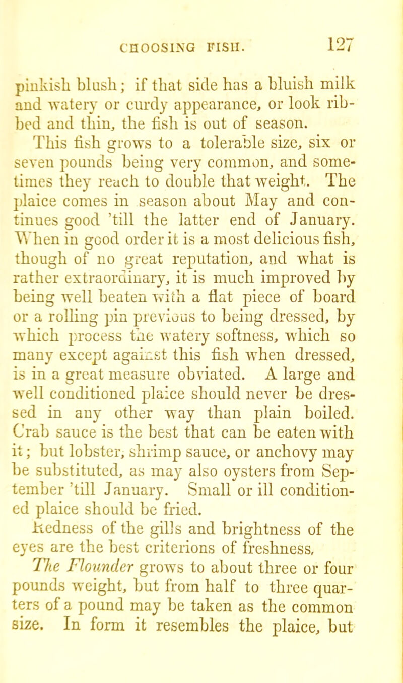 pinkish blush; if that side has a bluish milk and watery or curdy appearance, or look rib- bed and thin, the fish is out of season. This fish grows to a tolerable size, six or seven pounds being very common, and some- times they reach to double that weight. The plaice comes in season about May and con- tinues good ’till the latter end of January. When in good order it is a most delicious fish, though of no great reputation, and what is rather extraordinary, it is much improved by being well beaten with a flat piece of board or a rolling pin previous to being dressed, by which process the watery softness, which so many except against this fish when dressed, is in a great measure obviated. A large and well conditioned plaice should never be dres- sed in any other way than plain boiled. Crab sauce is the best that can be eaten with it; but lobster, shrimp sauce, or anchovy may be substituted, as may also oysters from Sep- tember ’till January. Small or ill condition- ed plaice should be fried. hedness of the gills and brightness of the eyes are the best criterions of freshness, The Flounder grows to about three or four pounds weight, but from half to three quar- ters of a pound may be taken as the common size. In form it resembles the plaice, but