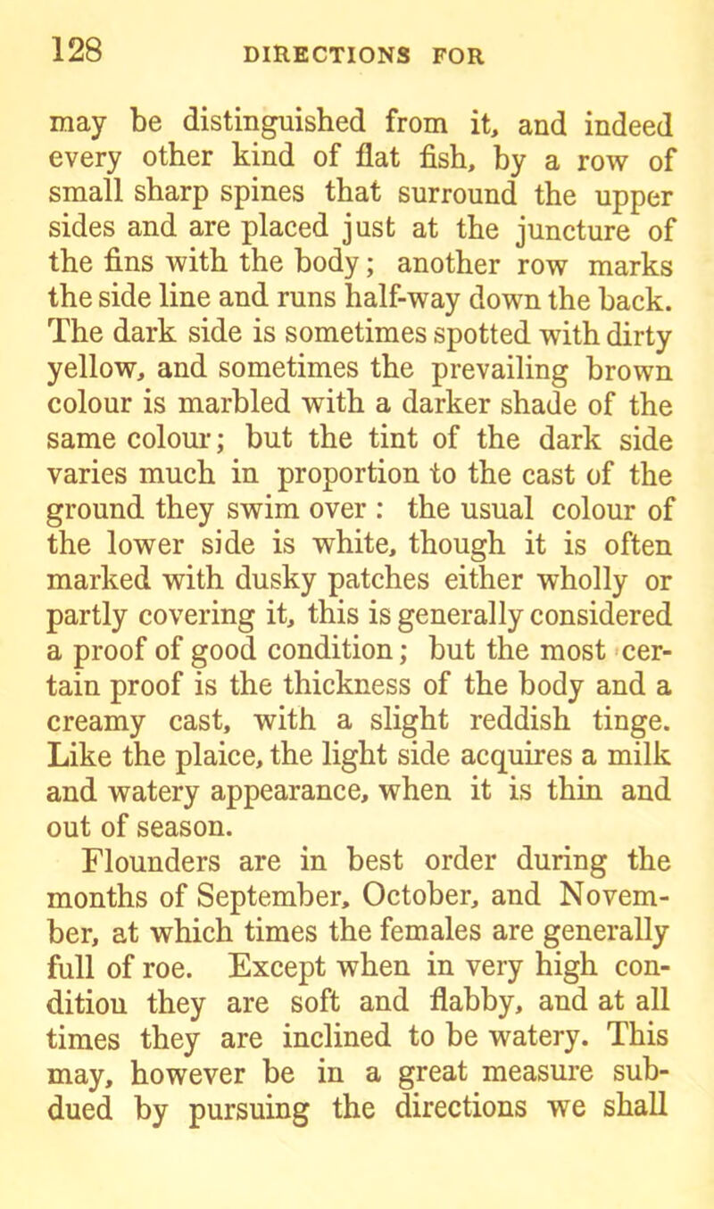 may be distinguished from it, and indeed every other kind of flat fish, by a row of small sharp spines that surround the upper sides and are placed just at the juncture of the fins with the body; another row marks the side line and runs half-way down the back. The dark side is sometimes spotted with dirty yellow, and sometimes the prevailing brown colour is marbled with a darker shade of the same colour; but the tint of the dark side varies much in proportion to the cast of the ground they swim over : the usual colour of the lower side is white, though it is often marked with dusky patches either wholly or partly covering it, this is generally considered a proof of good condition; but the most cer- tain proof is the thickness of the body and a creamy cast, with a slight reddish tinge. Like the plaice, the light side acquires a milk and watery appearance, when it is thin and out of season. Flounders are in best order during the months of September, October, and Novem- ber, at which times the females are generally full of roe. Except when in very high con- ditiou they are soft and flabby, and at all times they are inclined to be watery. This may, however be in a great measure sub- dued by pursuing the directions we shall