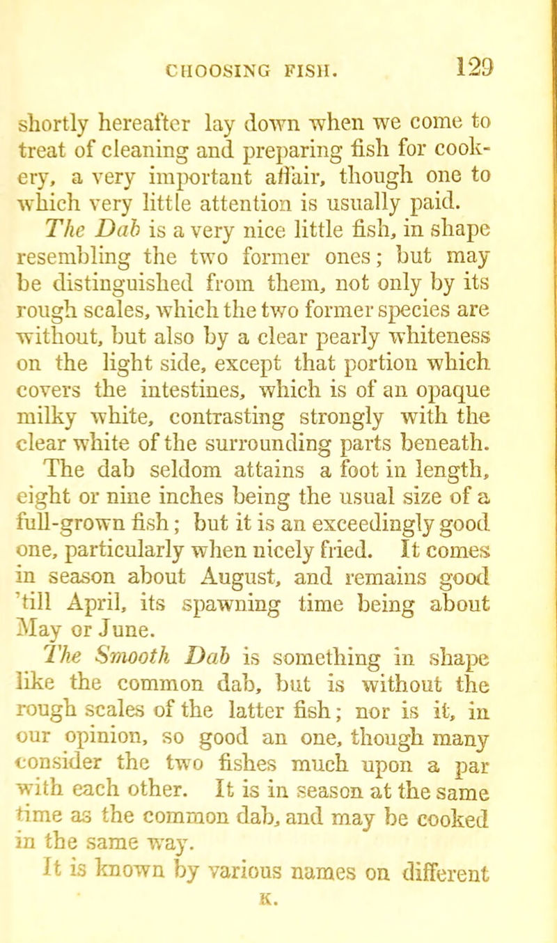 shortly hereafter lay down when we come to treat of cleaning and preparing fish for cook- ery, a very important affair, though one to which very little attention is usually paid. The Dab is a very nice little fish, in shape resembling the two former ones; but may be distinguished from them, not only by its rough scales, which the two former species are without, but also by a clear pearly whiteness on the light side, except that portion which covers the intestines, which is of an opaque milky white, contrasting strongly with the clear white of the surrounding parts beneath. The dab seldom attains a foot in length, eight or nine inches being the usual size of a full-grown fish; but it is an exceedingly good one, particularly when nicely fried. It comes in season about August, and remains good ’till April, its spawning time being about May or June. The Smooth Dab is something in shape like the common dab, but is without the rough scales of the latter fish; nor is it, in our opinion, so good an one, though many consider the two fishes much upon a par with each other. It is in season at the same time as the common dab, and may be cooked in the same way. It is known by various names on different K.