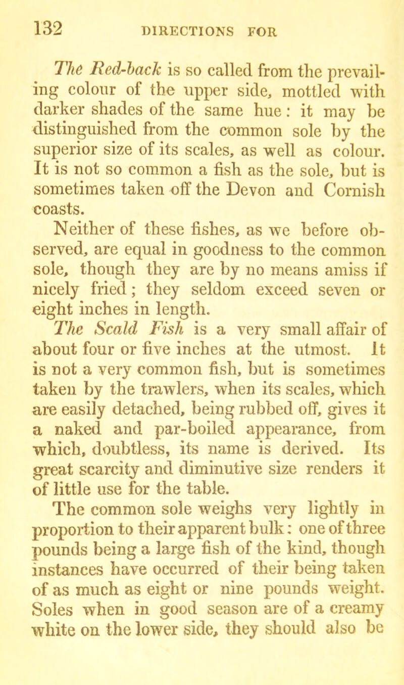 The Red-back is so called from the prevail- ing colour of the upper side, mottled with darker shades of the same hue: it may he distinguished from the common sole hy the superior size of its scales, as well as colour. It is not so common a fish as the sole, but is sometimes taken off the Devon and Cornish coasts. Neither of these fishes, as we before ob- served, are equal in goodness to the common sole, though they are by no means amiss if nicely fried; they seldom exceed seven or eight inches in length. The Scald Fish is a very small affair of about four or five inches at the utmost. It is not a very common fish, but is sometimes taken by the trawlers, when its scales, which are easily detached, being rubbed off, gives it a naked and par-boiled appearance, from which, doubtless, its name is derived. Its great scarcity and diminutive size renders it of little use for the table. The common sole weighs very lightly in proportion to their apparent bulk: one of three pounds being a large fish of the kind, though instances have occurred of their being taken of as much as eight or nine pounds weight. Soles when in good season are of a creamy white on the lower side, they should also be