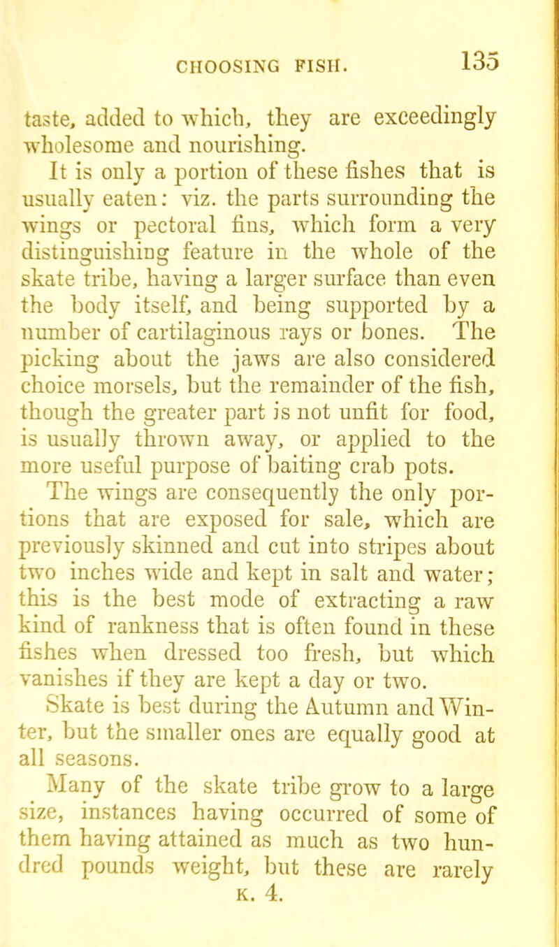 taste, added to which, they are exceedingly wholesome and nourishing. It is only a portion of these fishes that is usually eaten: viz. the parts surrounding the wings or pectoral fins, which form a very distinguishing feature in the whole of the skate tribe, having a larger surface than even the body itself, and being supported by a number of cartilaginous rays or bones. The picking about the jaws are also considered choice morsels, but the remainder of the fish, though the greater part is not unfit for food, is usually thrown away, or applied to the more useful purpose of baiting crab pots. The wings are consequently the only por- tions that are exposed for sale, which are previously skinned and cut into stripes about two inches wide and kept in salt and water ; this is the best mode of extracting a raw kind of rankness that is often found in these fishes when dressed too fresh, but which vanishes if they are kept a day or two. Skate is best during the Autumn and Win- ter, but the smaller ones are equally good at all seasons. Many of the skate tribe grow to a large size, instances having occurred of some of them having attained as much as two hun- dred pounds weight, but these are rarely k. 4.