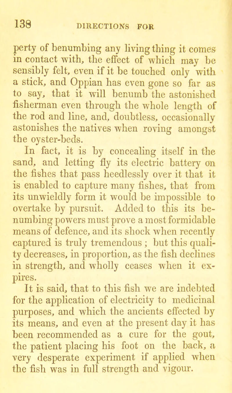 139 perty of benumbing any living thing it comes in contact with, the effect of which may be sensibly felt, even if it be touched only with a stick, and Oppian has even gone so far as to say, that it will benumb the astonished fisherman even through the whole length of the rod and line, and, doubtless, occasionally astonishes the natives when roving amongst the oyster-beds. In fact, it is by concealing itself in the sand, and letting fly its electric battery on the fishes that pass heedlessly over it that it is enabled to capture many fishes, that from its unwieldly form it would be impossible to overtake by pursuit. Added to this its be- numbing powers must prove a most formidable means of defence, and its shock when recently captured is truly tremendous ; but this quali- ty decreases, in proportion, as the fish declines in strength, and wholly ceases when it ex- pires. It is said, that to this fish we are indebted for the application of electricity to medicinal purposes, and which the ancients effected by its means, and even at the present day it has been recommended as a cure for the gout, the patient placing his foot on the back, a very desperate experiment if applied when the fish was in full strength and vigour.