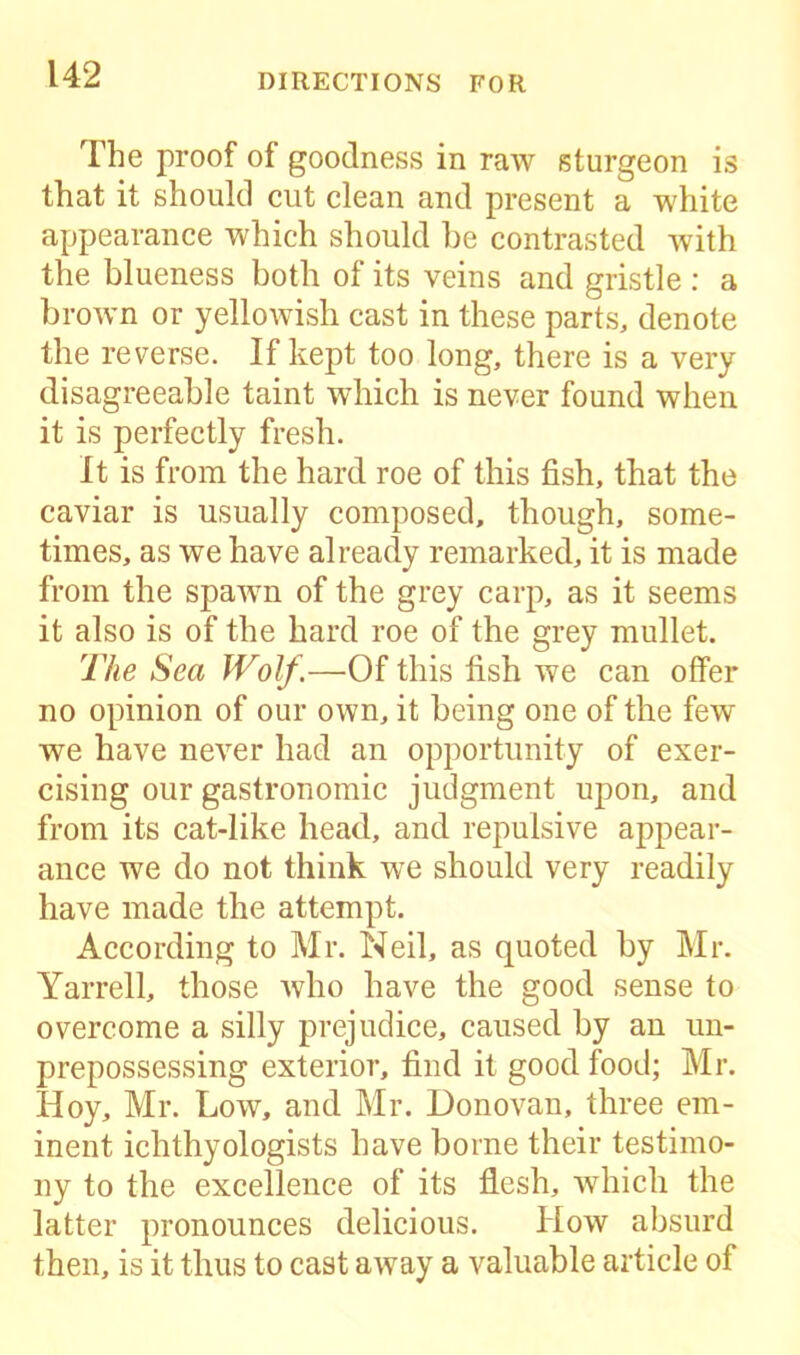 The proof of goodness in raw sturgeon is that it should cut clean and present a white appearance which should be contrasted with the blueness both of its veins and gristle : a brown or yellowish cast in these parts, denote the reverse. If kept too long, there is a very disagreeable taint which is never found when it is perfectly fresh. It is from the hard roe of this fish, that the caviar is usually composed, though, some- times, as we have already remarked, it is made from the spawn of the grey carp, as it seems it also is of the hard roe of the grey mullet. The Sea Wolf.—Of this fish we can offer no opinion of our own, it being one of the few we have never had an opportunity of exer- cising our gastronomic judgment upon, and from its cat-like head, and repulsive appear- ance we do not think we should very readily have made the attempt. According to Mr. Neil, as quoted by Mr. Yarrell, those who have the good sense to overcome a silly prejudice, caused by an un- prepossessing exterior, find it good food; Mr. Hoy, Mr. Low, and Mr. Donovan, three em- inent ichthyologists have borne their testimo- ny to the excellence of its flesh, which the latter pronounces delicious. How absurd then, is it thus to cast away a valuable article of