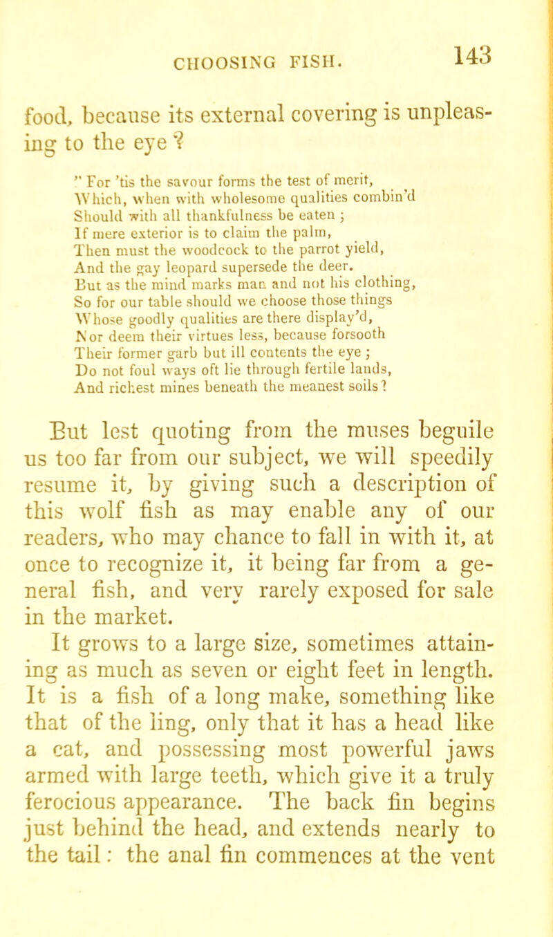 food, because its external covering is unpleas- ing to the eye'? ” For ’tis the savour forms the test of merit, Which, when with wholesome qualities combin’d Should with all thankfulness be eaten ; If mere exterior is to claim the palm, Then must the woodcock to the parrot yield, And the gay leopard supersede the deer. But as the mind marks man and not his clothing. So for our table should we choose those things Whose goodly qualities are there display’d, Nor deem their virtues less, because forsooth Their former garb but ill contents the eye ; Do not foul ways oft lie through fertile lauds, And richest mines beneath the meanest soils 1 But lest quoting from the muses beguile us too far from our subject, we will speedily resume it, by giving such a description of this wolf fish as may enable any of our readers, who may chance to fall in with it, at once to recognize it, it being far from a ge- neral fish, and very rarely exposed for sale in the market. It grows to a large size, sometimes attain- ing as much as seven or eight feet in length. It is a fish of a long make, something like that of the ling, only that it has a head like a cat, and possessing most powerful jaws armed with large teeth, which give it a truly ferocious appearance. The back fin begins just behind the head, and extends nearly to the tail: the anal firi commences at the vent