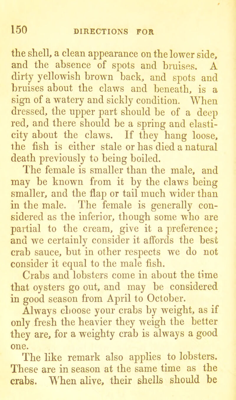 the shell, a clean appearance on the lower side, and the absence of spots and bruises. A dirty yellowish brown back, and spots and bruises about the claws and beneath, is a sign of a watery and sickly condition. When dressed, the upper part should be of a deep red, and there should be a spring and elasti- city about the claws. If they hang loose, the fish is either stale or has died a natural death previously to being boiled. The female is smaller than the male, and may be known from it by the claws being smaller, and the flap or tail much wider than in the male. The female is generally con- sidered as the inferior, though some who are partial to the cream, give it a preference; and we certainly consider it affords the best crab sauce, but in other respects we do not consider it equal to the male fish. Crabs and lobsters come in about the time that oysters go out, and may be considered in good season from April to October. Always choose your crabs by weight, as if only fresh the heavier they weigh the better they are, for a weighty crab is always a good one. The like remark also applies to lobsters. These are in season at the same time as the crabs. When alive, their shells should be