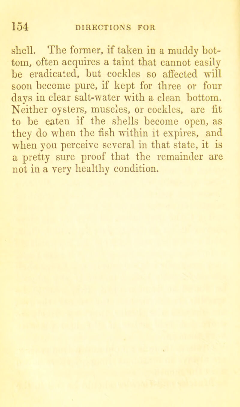 shell. The former, if taken in a muddy bot- tom, often acquires a taint that cannot easily be eradicated, hut cockles so affected will soon become pure, if kept for three or four days in clear salt-water with a clean bottom. Neither oysters, muscles, or cockles, are fit to he eaten if the shells become open, as they do when the fish within it expires, and when you perceive several in that state, it is a pretty sure proof that the remainder are not in a very healthy condition.