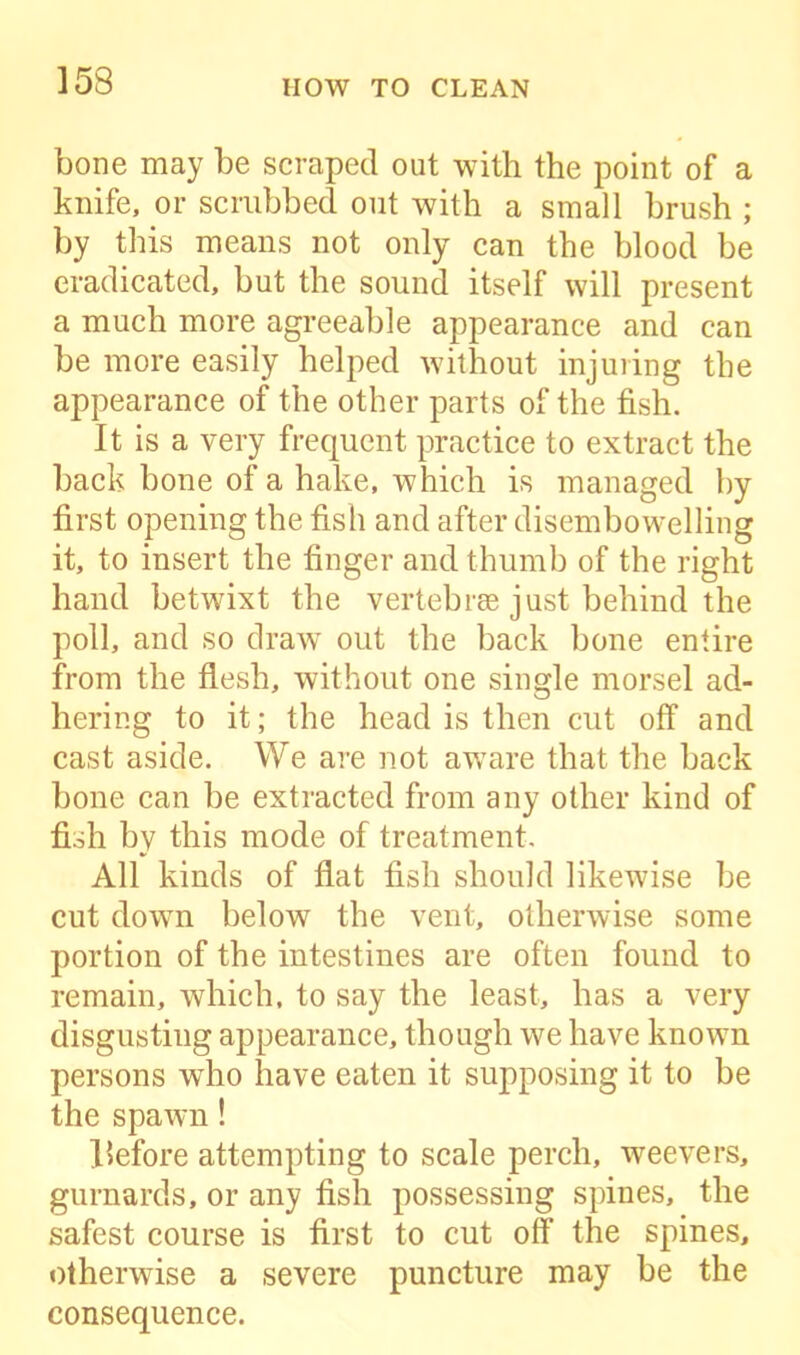 bone may be scraped out with the point of a knife, or scrubbed out with a small brush ; by this means not only can the blood be eradicated, but the sound itself will present a much more agreeable appearance and can be more easily helped without injuring the appearance of the other parts of the fish. It is a very frequent practice to extract the back bone of a hake, which is managed by first opening the fish and after disembowelling it, to insert the finger and thumb of the right hand betwixt the vertebrae just behind the poll, and so draw out the back bone entire from the flesh, without one single morsel ad- hering to it; the head is then cut off and cast aside. We are not aware that the back bone can be extracted from any other kind of fish by this mode of treatment. All kinds of flat fish should likewise be cut down below the vent, otherwise some portion of the intestines are often found to remain, which, to say the least, has a very disgusting appearance, though we have known persons who have eaten it supposing it to be the spawn! ISefore attempting to scale perch, weevers, gurnards, or any fish possessing spines, the safest course is first to cut off the spines, otherwise a severe puncture may be the consequence.