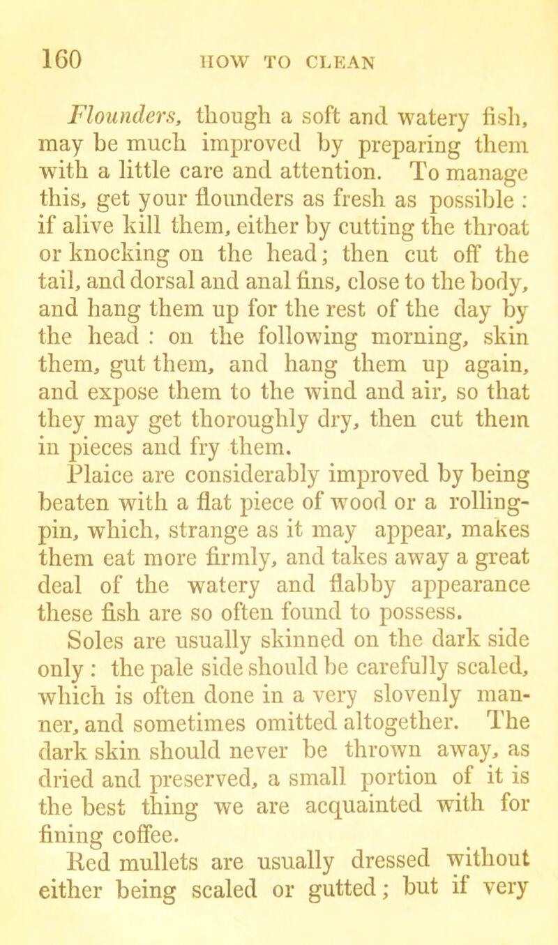 Flounders, though a soft and watery fish, may be much improved by preparing them with a little care and attention. To manage this, get your flounders as fresh as possible : if alive kill them, either by cutting the throat or knocking on the head; then cut off the tail, and dorsal and anal fins, close to the body, and hang them up for the rest of the day by the head : on the following morning, skin them, gut them, and hang them up again, and expose them to the wind and air, so that they may get thoroughly dry, then cut them in pieces and fry them. Plaice are considerably improved by being beaten with a flat piece of wood or a rolling- pin, which, strange as it may appear, makes them eat more firmly, and takes away a great deal of the watery and flabby appearance these fish are so often found to possess. Soles are usually skinned on the dark side only : the pale side should be carefully scaled, which is often done in a very slovenly man- ner, and sometimes omitted altogether. The dark skin should never be thrown away, as dried and preserved, a small portion of it is the best thing we are acquainted with for fining coffee. Red mullets are usually dressed without either being scaled or gutted; but it very