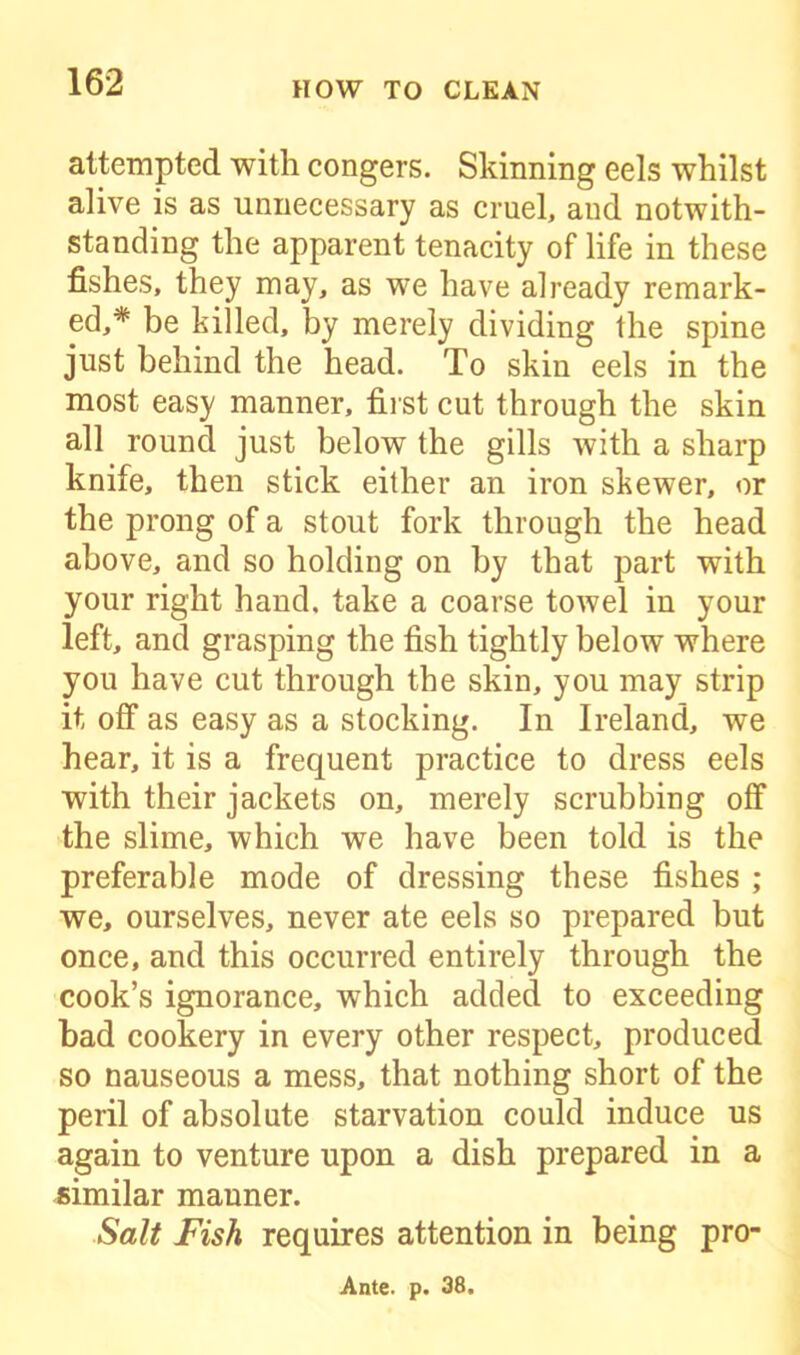 attempted with congers. Skinning eels whilst alive is as unnecessary as cruel, and notwith- standing the apparent tenacity of life in these fishes, they may, as we have already remark- ed,* be killed, by merely dividing the spine just behind the head. To skin eels in the most easy manner, first cut through the skin all round just below the gills with a sharp knife, then stick either an iron skewer, or the prong of a stout fork through the head above, and so holding on by that part with your right hand, take a coarse towel in your left, and grasping the fish tightly below where you have cut through the skin, you may strip it off as easy as a stocking. In Ireland, we hear, it is a frequent practice to dress eels with their jackets on, merely scrubbing off the slime, which we have been told is the preferable mode of dressing these fishes ; we, ourselves, never ate eels so prepared but once, and this occurred entirely through the cook’s ignorance, which added to exceeding had cookery in every other respect, produced so nauseous a mess, that nothing short of the peril of absolute starvation could induce us again to venture upon a dish prepared in a similar mauner. Salt Fish requires attention in being pro- Ante. p. 38.