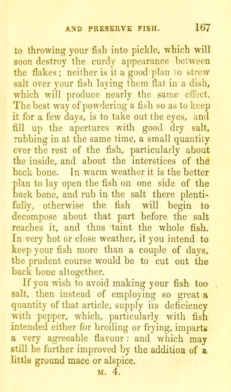 to throwing yonr fish into pickle, which will soon destroy the curdy appearance between the flakes; neither is it a good plan to strew salt over your fish laying them flat in a dish, which will produce nearly the same effect. The best way of powdering a fish so as to keep it for a few days, is to take oat the eyes, and fill up the apertures with good dry salt, rubbing in at the same time, a small quantity ever the rest of the fish, particularly about the inside, and about the interstices of the back bone. In warm weather it is the better plan to lay open the fish on one side of the back bone, and rub in the salt there plenti- fully, otherwise the fish will begin to decompose about that part before the salt reaches it, and thus taint the whole fish. In very hot or close weather, it you intend to keep your fish more than a couple of days, the prudent course would be to cut out the back bone altogether. If you wish to avoid making your fish too salt, then instead of employing so great a quantity of that article, supply its deficiency with pepper, which, particularly wuth fish intended either for broiling or frying, imparts a very agreeable flavour: and which may still be further improved by the addition of a little ground mace or alspice. m. 4.