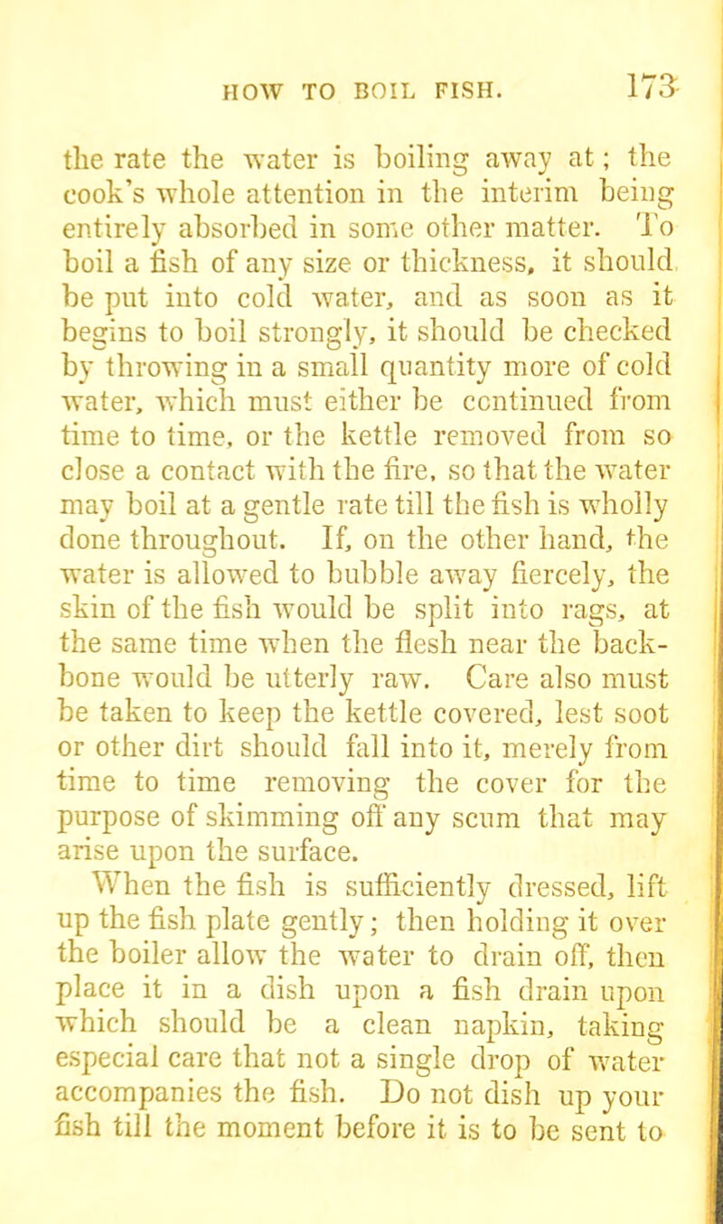 the rate the water is boiling away at; the cook’s whole attention in the interim being entirely absorbed in some other matter. To boil a fish of any size or thickness, it should be put into cold water, and as soon as it begins to boil strongly, it should be checked by throwing in a small quantity more of cold water, which must either be continued from time to time, or the kettle removed from so close a contact with the fire, so that the water may boil at a gentle rate till the fish is wholly done throughout. If, on the other hand, the water is allowed to bubble away fiercely, the skin of the fish would be split into rags, at the same time when the flesh near the back- bone would be utterly raw. Care also must be taken to keep the kettle covered, lest soot or other dirt should fall into it, merely from time to time removing the cover for the purpose of skimming off any scum that may arise upon the surface. When the fish is sufficiently dressed, lift up the fish plate gently; then holding it over the boiler allow the water to drain off, then place it in a dish upon a fish drain upon which should be a clean napkin, taking especial care that not a single drop of water accompanies the fish. Do not dish up your fish till the moment before it is to be sent to