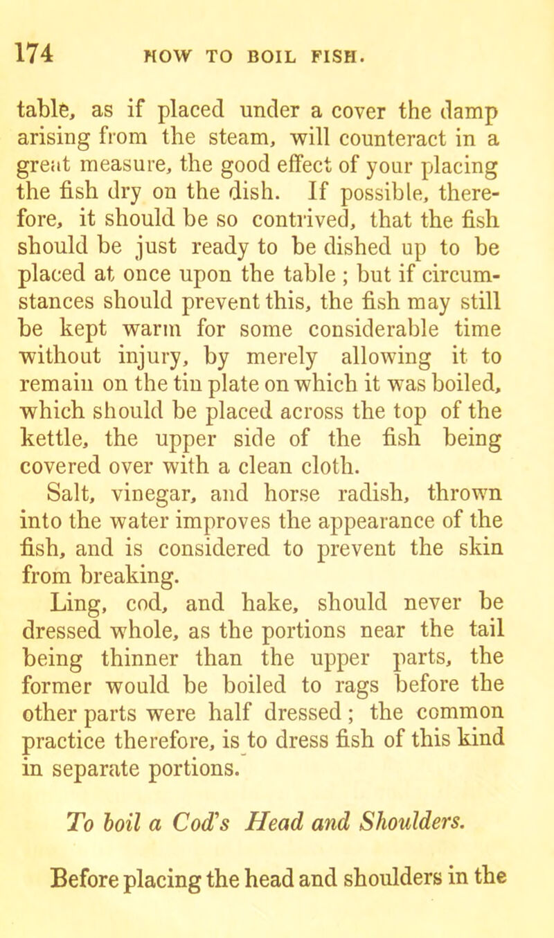 table, as if placed under a cover the damp arising from the steam, will counteract in a great measure, the good effect of your placing the fish dry on the dish. If possible, there- fore, it should be so contrived, that the fish should be just ready to be dished up to be placed at once upon the table ; but if circum- stances should prevent this, the fish may still be kept warm for some considerable time without injury, by merely allowing it to remain on the tin plate on which it was boiled, which should be placed across the top of the kettle, the upper side of the fish being covered over with a clean cloth. Salt, vinegar, and horse radish, thrown into the water improves the appearance of the fish, and is considered to prevent the skin from breaking. Ling, cod, and hake, should never be dressed whole, as the portions near the tail being thinner than the upper parts, the former would be boiled to rags before the other parts were half dressed ; the common practice therefore, is to dress fish of this kind in separate portions. To boil a Cod's Head and Shoulders. Before placing the head and shoulders in the