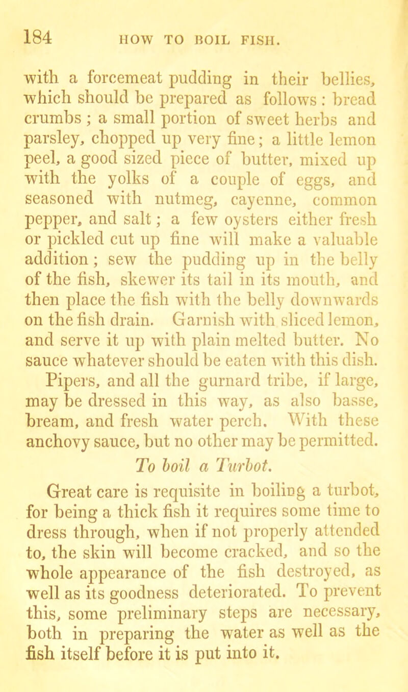 with a forcemeat pudding in their bellies, which should be prepared as follows : bread crumbs ; a small portion of sweet herbs and parsley, chopped up very fine; a little lemon peel, a good sized piece of butter, mixed up with the yolks of a couple of eggs, and seasoned with nutmeg, cayenne, common pepper, and salt; a few oysters either fresh or pickled cut up fine will make a valuable addition ; sew the pudding up in the belly of the fish, skewer its tail in its mouth, and then place the fish with the belly downwards on the fish drain. Garnish with sliced lemon, and serve it up with plain melted butter. No sauce whatever should be eaten with this dish. Pipers, and all the gurnard tribe, if large, may be dressed in this way, as also basse, bream, and fresh water perch. With these anchovy sauce, but no other may be permitted. To boil a Turbot. Great care is requisite in boiling a turbot, for being a thick fish it requires some time to dress through, when if not properly attended to, the skin will become cracked, and so the whole appearance of the fish destroyed, as well as its goodness deteriorated. To prevent this, some preliminary steps are necessary, both in preparing the Tvater as well as the fish itself before it is put into it.