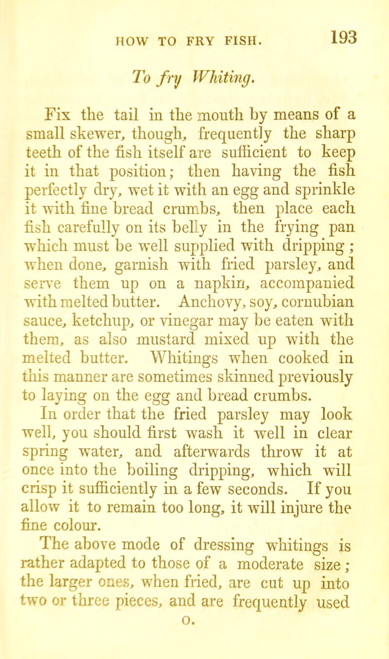 To fry Whiting. Fix the tail in the mouth by means of a small skewer, though, frequently the sharp teeth of the fish itself are sufficient to keep it in that position; then having the fish perfectly dry, wet it with an egg and sprinkle it with fine bread crumbs, then place each fish carefully on its belly in the trying pan which must be well supplied with dripping ; when done, garnish with fried parsley, and serve them up on a napkin, accompanied with melted butter. Anchovy, soy, cornubian sauce, ketchup, or vinegar may be eaten with them, as also mustard mixed up with the melted butter. Whitings when cooked in this manner are sometimes skinned previously to laying on the egg and bread crumbs. In order that the fried parsley may look well, you should first wash it well in clear spring water, and afterwards throw it at once into the boiling dripping, which will crisp it sufficiently in a few seconds. If you allow it to remain too long, it will injure the fine colour. The above mode of dressing whitings is rather adapted to those of a moderate size ; the larger ones, wffien fried, are cut up into two or three pieces, and are frequently used o.