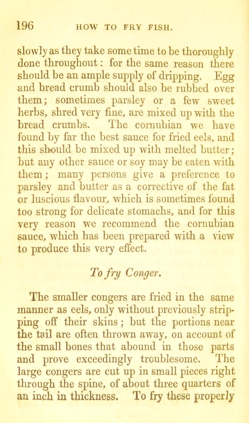 slowly as they take some time to be thoroughly done throughout: for the same reason there should be an ample supply of dripping. Egg and bread crumb should also be rubbed over them; sometimes parsley or a few sweet herbs, shred very fine, are mixed up with the bread crumbs. The cornubian we have found by far the best sauce for fried eels, and this should be mixed up with melted butter; but any other sauce or soy may be eaten with them; many persons give a preference to parsley and butter as a corrective of the fat or luscious flavour, which is sometimes found too strong for delicate stomachs, and for this very reason we recommend the cornubian sauce, which has been prepared with a view to produce this very effect. To fry Conger. The smaller congers are fried in the same manner as eels, only without previously strip- ping off their skins; but the portions near the tail are often thrown away, on account of the small bones that abound in those parts and prove exceedingly troublesome. The large congers are cut up in small pieces right through the spine, of about three quarters of an inch in thickness. To fry these properly