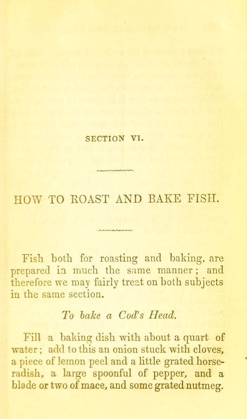 HOW TO ROAST AND BAKE FISH. Fish both for roasting and baking, are prepared in much the same manner; and therefore we may fairly treat on both subjects in the same section. To bake a Cod's Head. Fill a baking dish with about a quart of water; add to this an onion stuck with cloves, a piece of lemon peel and a little grated horse- radish, a large spoonful of pepper, and a blade or two of mace, and some grated nutmeg.