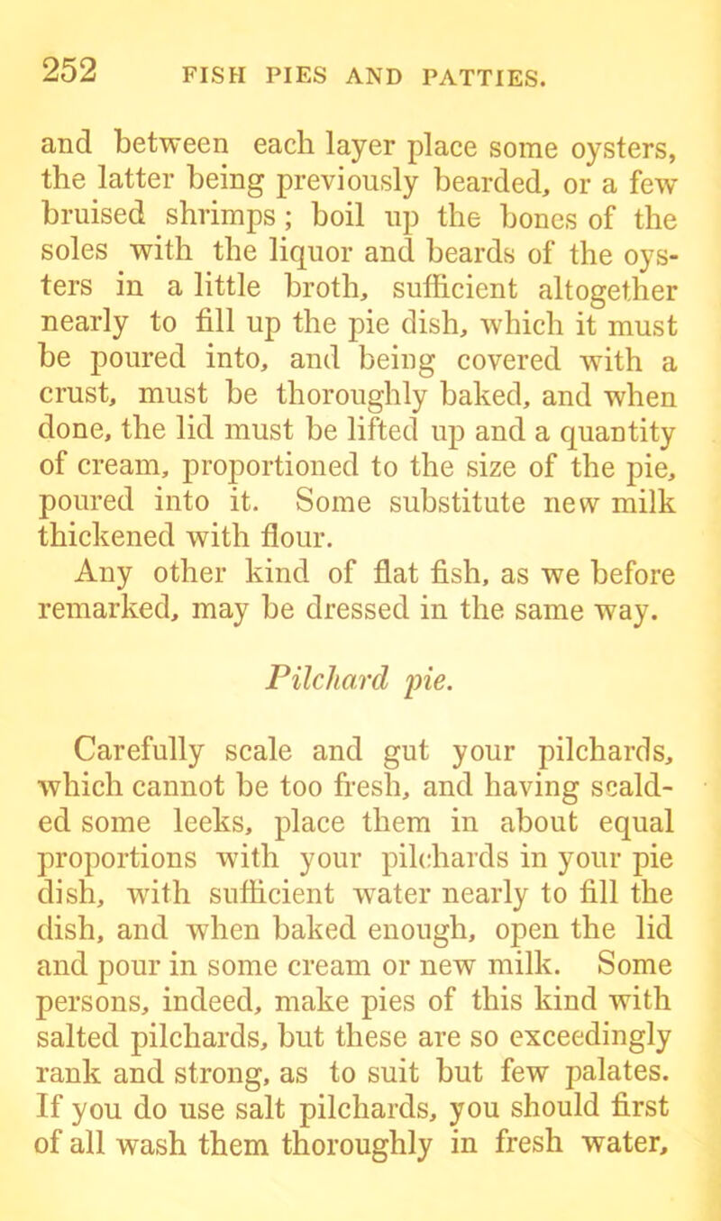 and between each layer place some oysters, the latter being previously bearded, or a few bruised shrimps; boil up the bones of the soles with the liquor and beards of the oys- ters in a little broth, sufficient altogether nearly to fill up the pie dish, which it must be poured into, and being covered with a crust, must be thoroughly baked, and when done, the lid must be lifted up and a quantity of cream, proportioned to the size of the pie, poured into it. Some substitute new milk thickened with flour. Any other kind of flat fish, as we before remarked, may be dressed in the same way. Pilchard pie. Carefully scale and gut your pilchards, which cannot be too fresh, and having scald- ed some leeks, place them in about equal proportions with your pilchards in your pie dish, with sufficient wTater nearly to fill the dish, and when baked enough, open the lid and pour in some cream or new milk. Some persons, indeed, make pies of this kind with salted pilchards, but these are so exceedingly rank and strong, as to suit but few palates. If you do use salt pilchards, you should first of all wash them thoroughly in fresh water.