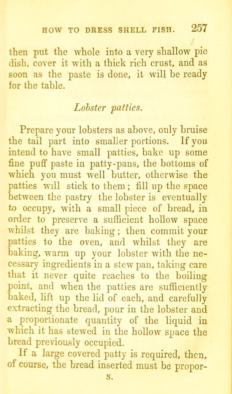 then put the whole into a very shallow pie dish, cover it with a thick rich crust, and as soon as the paste is done, it will be ready for the table. Lobster 'patties. Prepare your lobsters as above, only bruise the tail part into smaller portions. If you intend to have small patties, bake up some fine puff paste in patty-pans, the bottoms of which you must well butter, otherwise the patties will stick to them ; fill up the space between the pastry the lobster is eventually to occupy, with a small piece of bread, in order to preserve a sufficient hollow space whilst they are baking ; then commit your patties to the oven, and whilst they are baking, warm up your lobster with the ne- cessary ingredients in a stew pan, taking care that it never quite reaches to the boiling point, and when the patties are sufficiently baked, lift up the lid of each, and carefully extracting the bread, pour in the lobster and a proportionate quantity of the liquid in which it has stewed in the hollow space the bread previously occupied. If a large covered patty is required, then, of course, the bread inserted must be propor- s.
