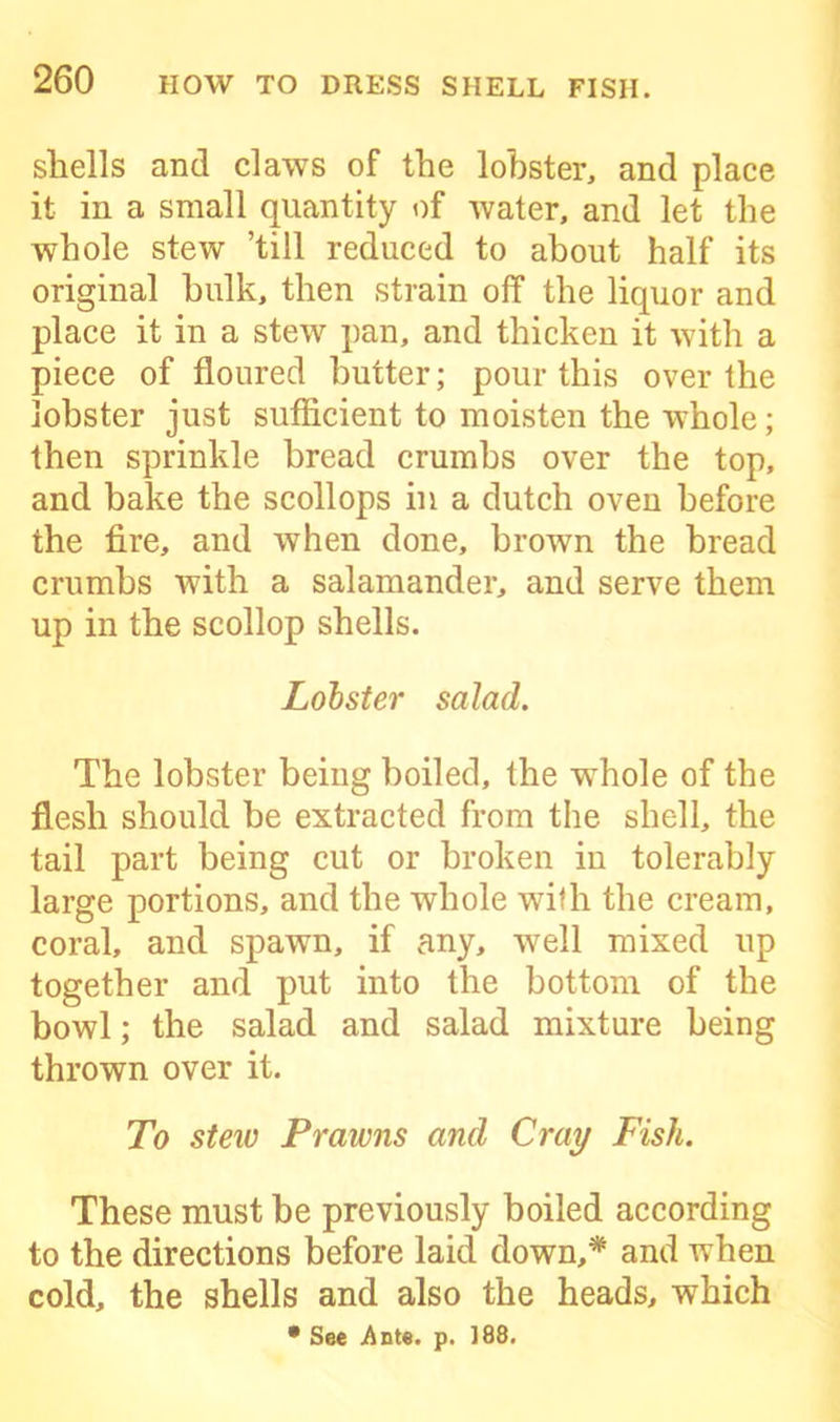 shells and claws of the lobster, and place it in a small quantity of water, and let the whole stew ’till reduced to about half its original hulk, then strain off the liquor and place it in a stew pan, and thicken it with a piece of floured butter; pour this over the lobster just sufficient to moisten the whole; then sprinkle bread crumbs over the top, and bake the scollops in a dutch oven before the fire, and when done, brown the bread crumbs with a salamander, and serve them up in the scollop shells. Lobster salad. The lobster being boiled, the whole of the flesh should be extracted from the shell, the tail part being cut or broken in tolerably large portions, and the whole with the cream, coral, and spawn, if any, well mixed up together and put into the bottom of the bowl; the salad and salad mixture being thrown over it. To steiv Prawns and Cray Fish. These must be previously boiled according to the directions before laid down,* ami when cold, the shells and also the heads, which