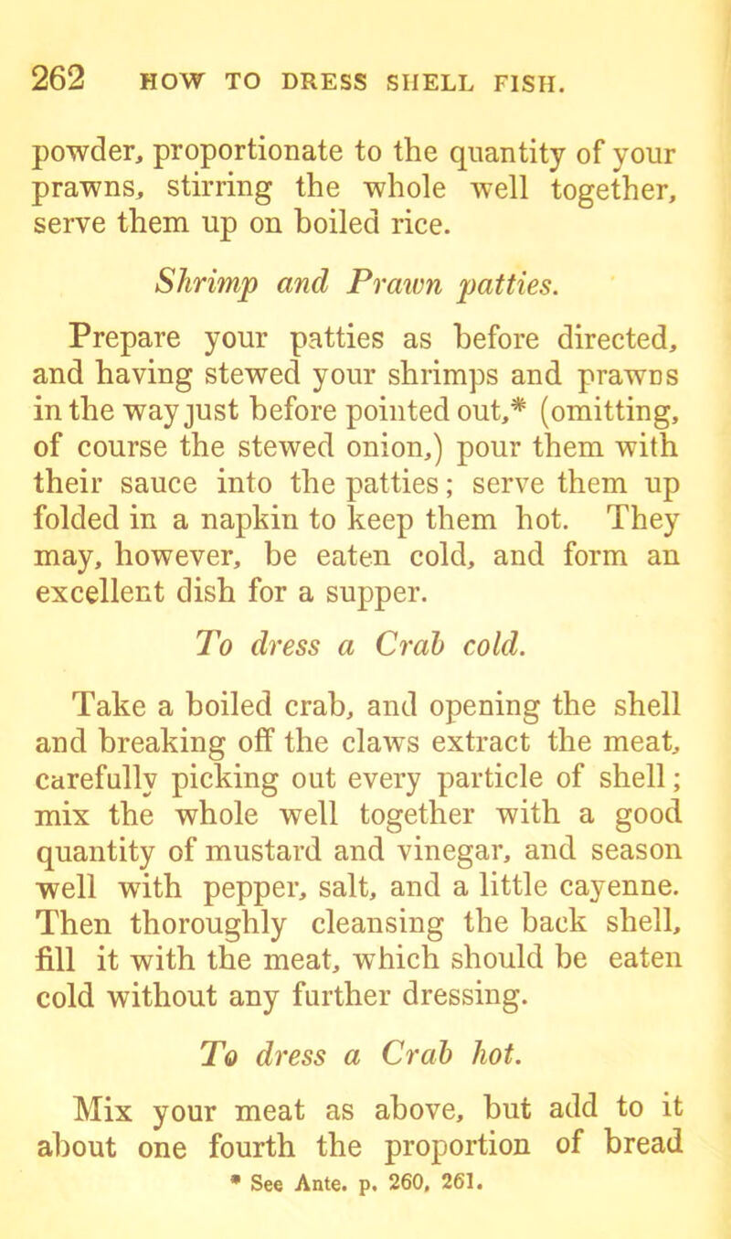 powder, proportionate to the quantity of your prawns, stirring the whole well together, serve them up on boiled rice. Shrimp and Prawn patties. Prepare your patties as before directed, and having stewed your shrimps and prawns in the way just before pointed out,* (omitting, of course the stewed onion,) pour them with their sauce into the patties; serve them up folded in a napkin to keep them hot. They may, however, be eaten cold, and form an excellent dish for a supper. To dress a Crab cold. Take a boiled crab, and opening the shell and breaking off the claws extract the meat, carefully picking out every particle of shell; mix the whole well together with a good quantity of mustard and vinegar, and season well with pepper, salt, and a little cayenne. Then thoroughly cleansing the back shell, fill it with the meat, which should be eaten cold without any further dressing. To dress a Crab hot. Mix your meat as above, but add to it about one fourth the proportion of bread