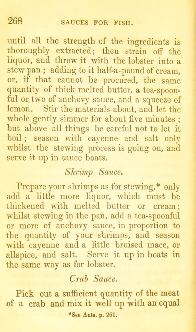 until all the strength of the ingredients is thoroughly extracted; then strain off the liquor, and throw it with the lobster into a stew pan ; adding to it half-a-pound of cream, or, if that cannot be procured, the same quantity of thick melted butter, a tea-spoon- ful or. two of anchovy sauce, and a squeeze of lemon. Stir the materials about, and let the whole gently simmer for about five minutes ; but above all things be careful not to let it boil ; season with cayenne and salt only whilst the stewing process is going on, and serve it up in sauce boats. Shrimp Sauce, Prepare your shrimps as for stewing,* only add a little more liquor, which must be thickened with melted butter or cream; whilst stewing in the pan, add a tea-spoonful or more of anchovy sauce, in proportion to the quantity of your shrimps, and season with cayenne and a little bruised mace, or allspice, and salt. Serve it up in boats in the same way as for lobster. Crab Sauce. Pick out a sufficient quantity of the meat of a crab and mix it well up with an equal