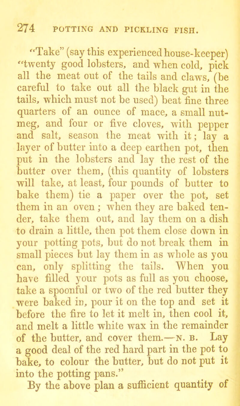 '‘Take” (say this experienced house-keeper) twenty good lobsters, and when cold, pick all the meat out of the tails and claws, (be careful to take out all the black gut in the tails, which must not be used) beat fine three quarters of an ounce of mace, a small nut- meg, and four or five cloves, with pepper and salt, season the meat with it; lay a layer of butter into a deep earthen pot, then put in the lobsters and lay the rest of the butter over them, (this quantity of lobsters will take, at least, four pounds of butter to bake them) tie a paper over the pot, set them in an oven ; when they are baked ten- der, take them out, and lay them on a dish to drain a little, then pot them close down in your potting pots, but do not break them in small pieces but lay them in as whole as you can, only splitting the tails. When you have filled your pots as full as you choose, take a spoonful or two of the red butter they were baked in, pour it on the top and set it before the fire to let it melt in, then cool it, and melt a little white wax in the remainder of the butter, and cover them.—N. b. Lay a good deal of the red hard part in the pot to bake, to colour the butter, but do not put it into the potting pans.” By the above plan a sufficient quantity of