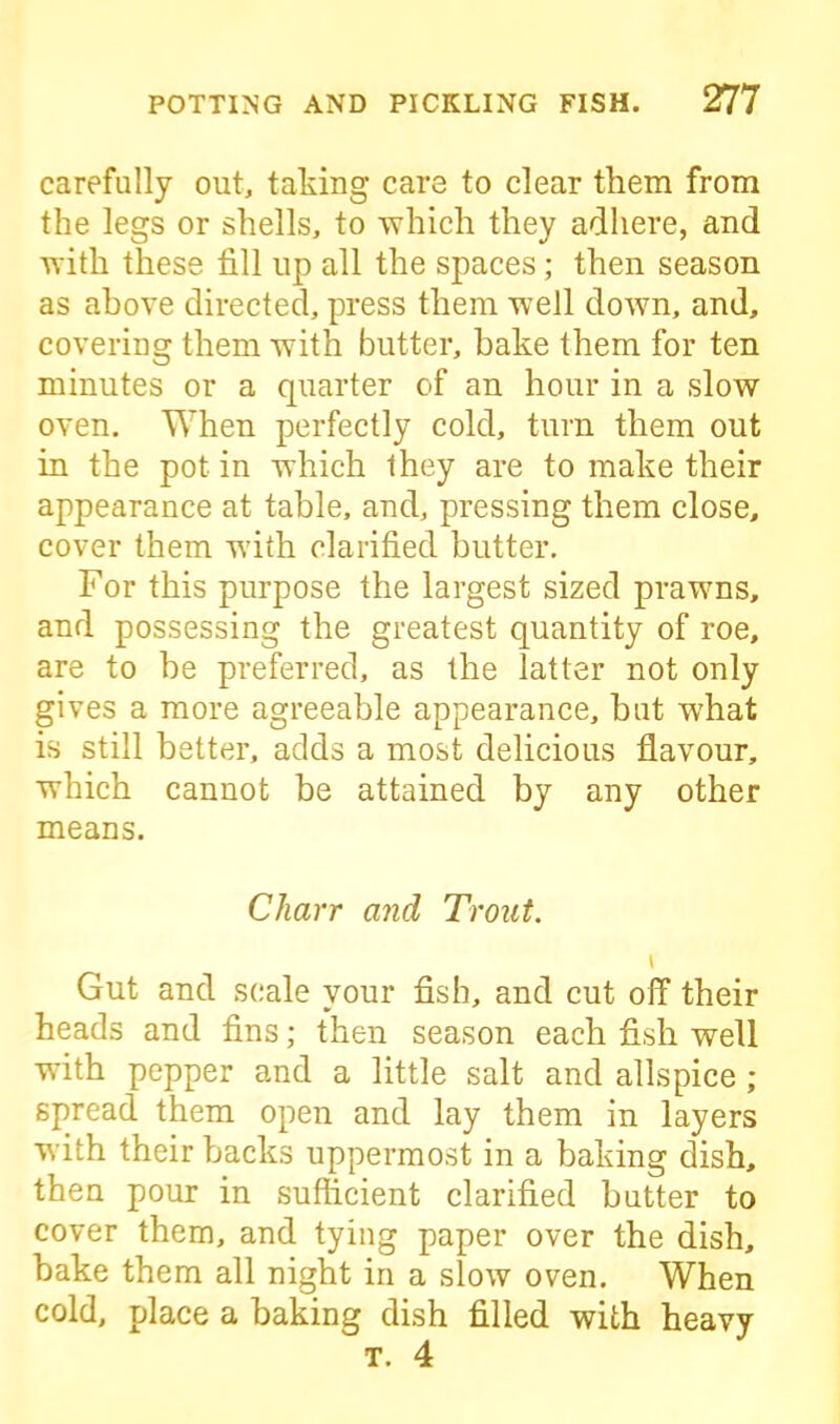 carefully out, taking care to clear them from the legs or shells, to which they adhere, and with these fill up all the spaces; then season as above directed, press them well down, and, covering them with butter, bake them for ten minutes or a quarter of an hour in a slow oven. When perfectly cold, turn them out in the pot in which they are to make their appearance at table, and, pressing them close, cover them with clarified butter. For this purpose the largest sized prawns, and possessing the greatest quantity of roe, are to he preferred, as the latter not only gives a more agreeable appearance, but what is still better, acids a most delicious flavour, which cannot be attained by any other means. Charr and Trout. \ Gut and scale your fish, and cut off their heads and fins; then season each fish well with pepper and a little salt and allspice ; spread them open and lay them in layers with their backs uppermost in a baking dish, then pour in sufficient clarified butter to cover them, and tying paper over the dish, bake them all night in a slow oven. When cold, place a baking dish filled with heavy