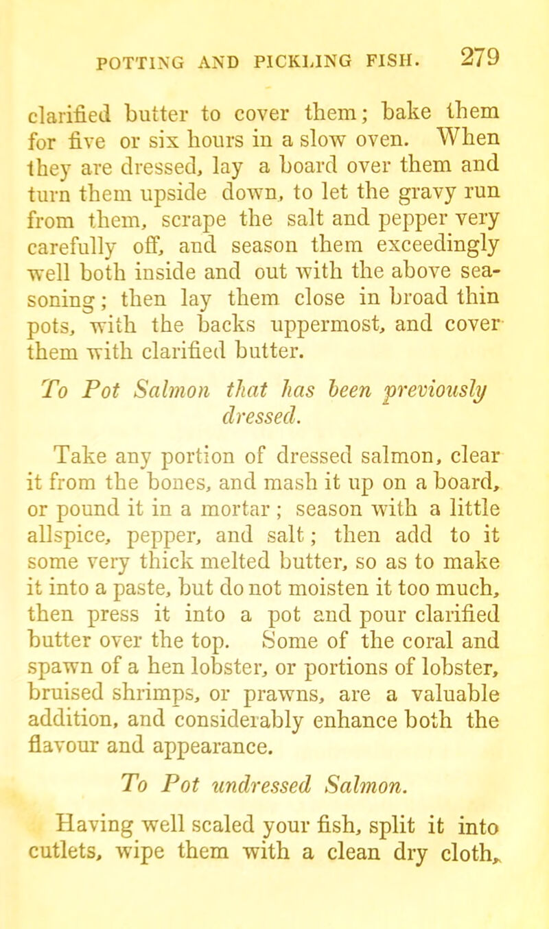 clarified butter to cover them; bake them for five or six hours in a slow oven. When they are dressed, lay a board over them and turn them upside down, to let the gravy run from them, scrape the salt and pepper very carefully off, and season them exceedingly well both inside and out with the above sea- soning ; then lay them close in broad thin pots, with the backs uppermost, and cover them with clarified butter. To Pot Salmon that has been previously dressed. Take any portion of dressed salmon, clear it from the bones, and mash it up on a board, or pound it in a mortar ; season with a little allspice, pepper, and salt; then add to it some very thick melted butter, so as to make it into a paste, but do not moisten it too much, then press it into a pot and pour clarified butter over the top. Some of the coral and spawn of a hen lobster, or portions of lobster, bruised shrimps, or prawns, are a valuable addition, and considerably enhance both the flavour and appearance. To Pot undressed Salmon. Having well scaled your fish, split it into cutlets, wipe them with a clean dry cloth*