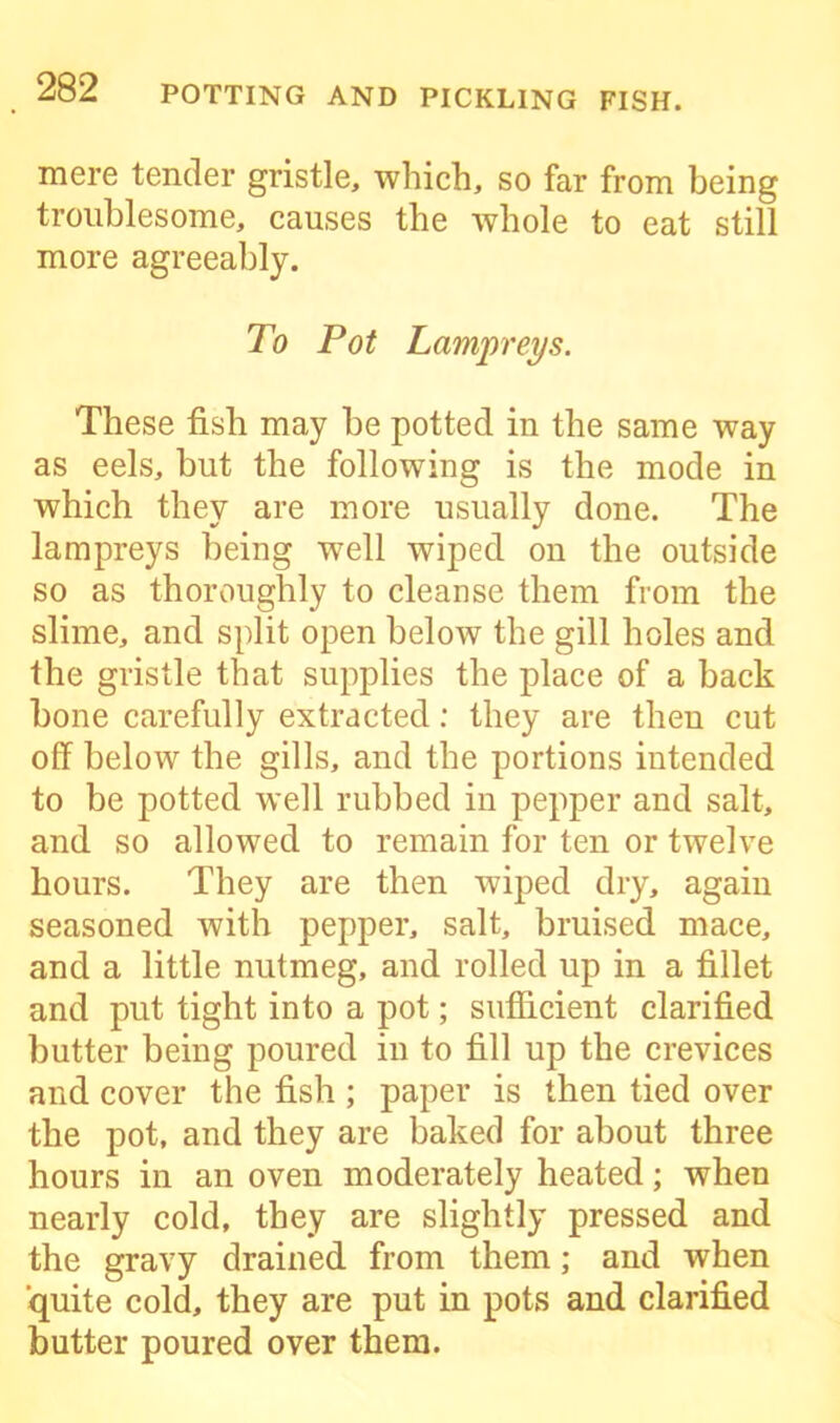 mere tender gristle, which, so far from being troublesome, causes the whole to eat still more agreeably. To Pot Lampreys. These fish may be potted in the same way as eels, but the following is the mode in which they are more usually done. The lampreys being well wiped on the outside so as thoroughly to cleanse them from the slime, and split open below the gill holes and the gristle that supplies the place of a back bone carefully extracted: they are then cut off below the gills, and the portions intended to be potted well rubbed in pepper and salt, and so allowed to remain for ten or twelve hours. They are then wiped dry, again seasoned with pepper, salt, bruised mace, and a little nutmeg, and rolled up in a fillet and put tight into a pot; sufficient clarified butter being poured in to fill up the crevices and cover the fish ; paper is then tied over the pot, and they are baked for about three hours in an oven moderately heated; when nearly cold, they are slightly pressed and the gravy drained from them; and when quite cold, they are put in pots and clarified butter poured over them.