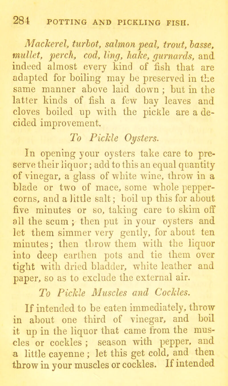 Mackerel, turbot, salmon peal, trout, basse, mullet, perch, cod, ling, hake, gurnards, and indeed almost every kind of fish that are adapted for boiling may be preserved in the same manner above laid down ; but in the latter kinds of fish a few bay leaves and cloves boiled up with the pickle are a de- cided improvement. To Pickle Oysters. In opening your oysters take care to pre- serve their liquor; add to this an equal quantity of vinegar, a glass of white wine, throw in a blade or two of mace, some whole pepper- corns, and a little salt; boil up this for about five minutes or so, taking care to skim off all the scum ; then put in your oysters and let them simmer very gently, for about ten minutes; then throw them with the liquor into deep earthen pots and tie them over tight with dried bladder, white leather and paper, so as to exclude the external air. To Pickle Muscles and Cockles. If intended to be eaten immediately, throw in about one third of vinegar, and boil it up in the liquor that came from the mus- cles or cockles ; season with pepper, and a little cayenne ; let this get cold, and then throw in your muscles or cockles. If intended