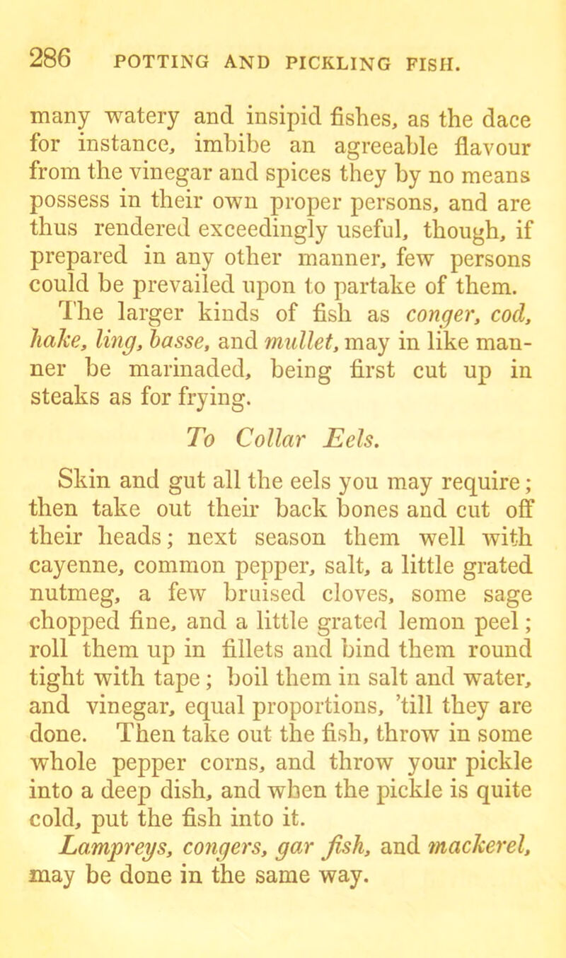 many watery and insipid fishes, as the dace for instance, imbibe an agreeable flavour from the vinegar and spices they by no means possess in their own proper persons, and are thus rendered exceedingly useful, though, if prepared in any other manner, few persons could be prevailed upon to partake of them. The larger kinds of fish as conger, cod, hake, ling, basse, and mullet, may in like man- ner be marinaded, being first cut up in steaks as for frying. To Collar Eels. Skin and gut all the eels you may require; then take out their back bones and cut off their heads; next season them well with cayenne, common pepper, salt, a little grated nutmeg, a few bruised cloves, some sage chopped fine, and a little grated lemon peel; roll them up in fillets and bind them round tight with tape; boil them in salt and water, and vinegar, equal proportions, ’till they are done. Then take out the fish, throw in some whole pepper corns, and throw your pickle into a deep dish, and when the pickle is quite cold, put the fish into it. Lampreys, congers, gar fish, and mackerel, may be done in the same way.