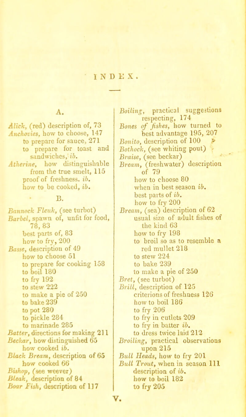 INDEX. A. AUdi, (red) description of, 73 Anchovies, how to choose, 147 to prepare for sauce, 271 to prepare for toast and sandwiches, ib. Atherine, how distinguishable from the true smelt, 115 proof of freshness, ib, how to be cooked, ib. B. Bannock Fleuk, (see turbot) Barbel, spawn of, unfit for food, 78, 83 best parts of, 83 how to fry, 200 Basse, description of 49 how to choose 51 to prepare for cooking- 158 to boil 180 to fry 192 to stew 222 to make a pie of 250 to bake 239 to pot 280 to pickle 284 to marinade 285 Batter, directions for making 211 Beckar, how distinguished 65 how cooked ib. Black Bream, description of 65 how cooked 66 Bishop, (see weever) Bleak, description of 84 Boar Fish, description of 117 Boiling, practical suggestions respecting, 174 Bones of fishes, how turned to best advantage 195, 207 Bonito, description of 100 P Bothock, (see whiting pout) Braise, (see beckar) Bream, (freshwater) description of 79 how to choose 80 when in best season ib. best parts of ib. how to fry 200 Bream, (sea) description of 62 usual size of adult fishes of the kind 63 how to fry 198 to broil so as to resemble a red mullet 218 to stew 224 to bake 239 to make a pie of 250 Bret, (see turbot) Brill, description of 125 criterions of freshness 126 how to boil 186 to fry 206 to fry in cutlets 209 to fry in batter ib. to dress twice laid 212 Broiling, practical observations upon 215 Bull Heads, how to fry 201 Bull Trout, when in season 111 description of ib. how to boil 182 to fry 205 V.