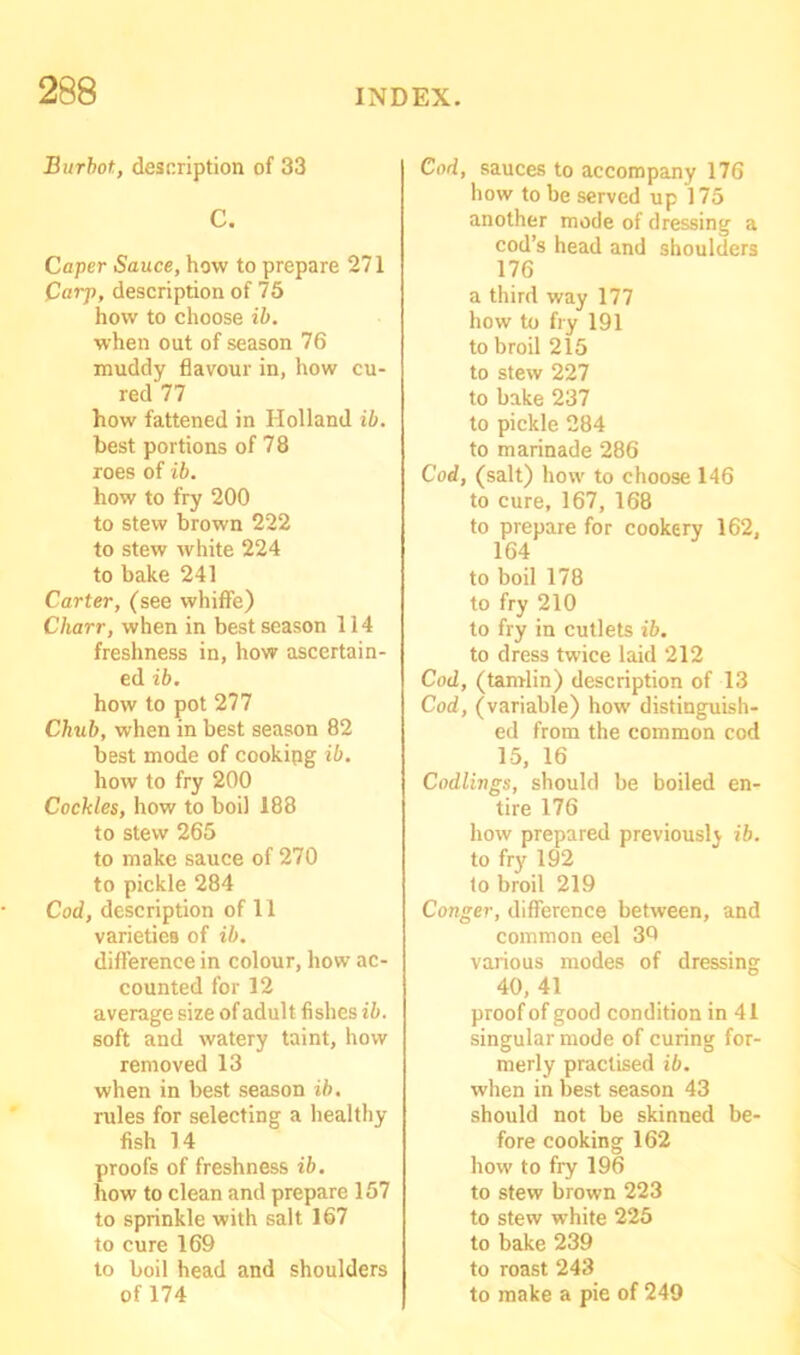 Burbot, description of 33 C. Caper Sauce, how to prepare 271 Carp, description of 75 how to choose ib. when out of season 76 muddy flavour in, how cu- red 77 how fattened in Holland ib. best portions of 78 roes of ib. how to fry 200 to stew brown 222 to stew white 224 to bake 241 Carter, (see whiflfe) Charr, when in best season 114 freshness in, how ascertain- ed ib. how to pot 277 Chub, when in best season 82 best mode of cookipg ib. how to fry 200 Cockles, how to boil 188 to stew 265 to make sauce of 270 to pickle 284 Cod, description of 11 varieties of ib. difference in colour, how ac- counted for 12 average size of adult fishes ib. soft and watery taint, how removed 13 when in best season ib. rules for selecting a healthy fish 14 proofs of freshness ib. how to clean and prepare 157 to sprinkle with salt 167 to cure 169 to boil head and shoulders Cod, sauces to accompany 176 how to be served up 175 another mode of dressing a cod’s head and shoulders 176 a third way 177 how to fry 191 to broil 215 to stew 227 to bake 237 to pickle 284 to marinade 286 Cod, (salt) how to choose 146 to cure, 167, 168 to prepare for cookery 162, 164 to boil 178 to fry 210 to fry in cutlets ib. to dress twice laid 212 Cod, (tamlin) description of 13 Cod, (variable) how distinguish- ed from the common cod 15, 16 Codlings, should be boiled en- tire 176 how prepared previously ib. to fry192 to broil 219 Conger, difference between, and common eel 39 various modes of dressing 40, 41 proof of good condition in 41 singular mode of curing for- merly practised ib. when in best season 43 should not be skinned be- fore cooking 162 how to fry 196 to stew brown 223 to stew white 225 to bake 239 to roast 243