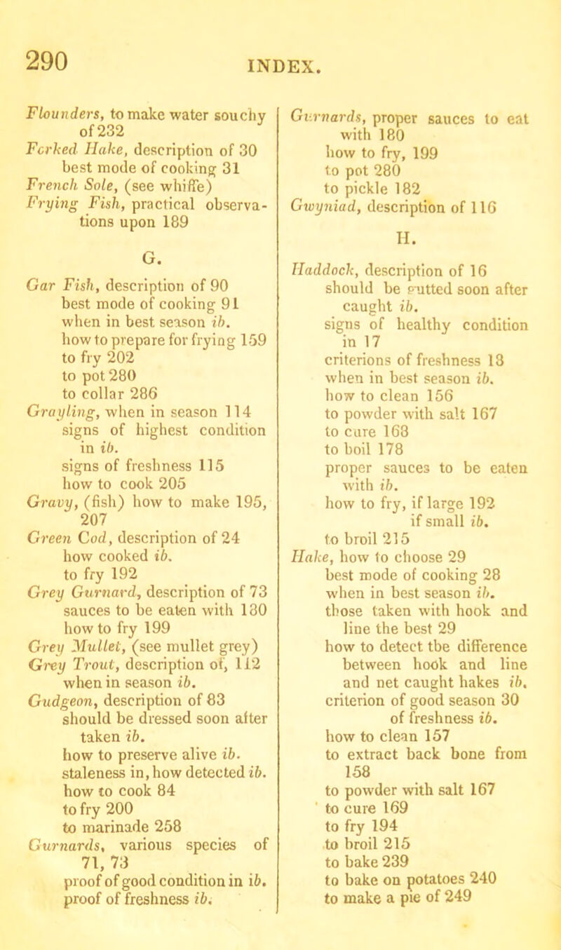 Flounders, to make water souchy of 232 Forked Hake, description of 30 best mode of cooking 31 French Sole, (see whiffe) Frying Fish, practical observa- tions upon 189 G. Gar Fish, description of 90 best mode of cooking 91 when in best season ib. how to prepare for frying 159 to fry 202 to pot 280 to collar 286 Grayling, when in season 114 signs of highest condition in ib. signs of freshness 115 how to cook 205 Gravy, (fish) how to make 195, 207 Green Cod, description of 24 how cooked ib. to fry 192 Grey Gurnard, description of 73 sauces to be eaten with 130 how to fry 199 Grey Mullet, (see mullet grey) Grey Trout, description of, 112 when in season ib. Gudgeon, description of 83 should be dressed soon after taken ib. how to preserve alive ib. staleness in, how detected ib. how to cook 84 to fry 200 to marinade 258 Gurnards, various species of 71, 73 proof of good condition in ib. Gurnards, proper sauces to eat with 180 how to fry, 199 to pot 280 to pickle 182 Gwyniad, description of 116 H. Haddock, description of 16 should be paitted soon after caught ib. signs of healthy condition in 17 criterions of freshness 18 when in best season ib. how to clean 156 to powder with salt 167 to cure 168 to boil 178 proper sauce3 to be eaten with ib. how to fry, if large 192 if small ib. to broil 215 Hake, how to choose 29 best mode of cooking 28 when in best season ib. those taken with hook and line the best 29 how to detect tbe difference between hook and line and net caught hakes ib, criterion of good season 30 of freshness ib. how to clean 157 to extract back bone from 158 to powder with salt 167 to cure 169 to fry 194 to broil 215 to bake 239 to bake on potatoes 240