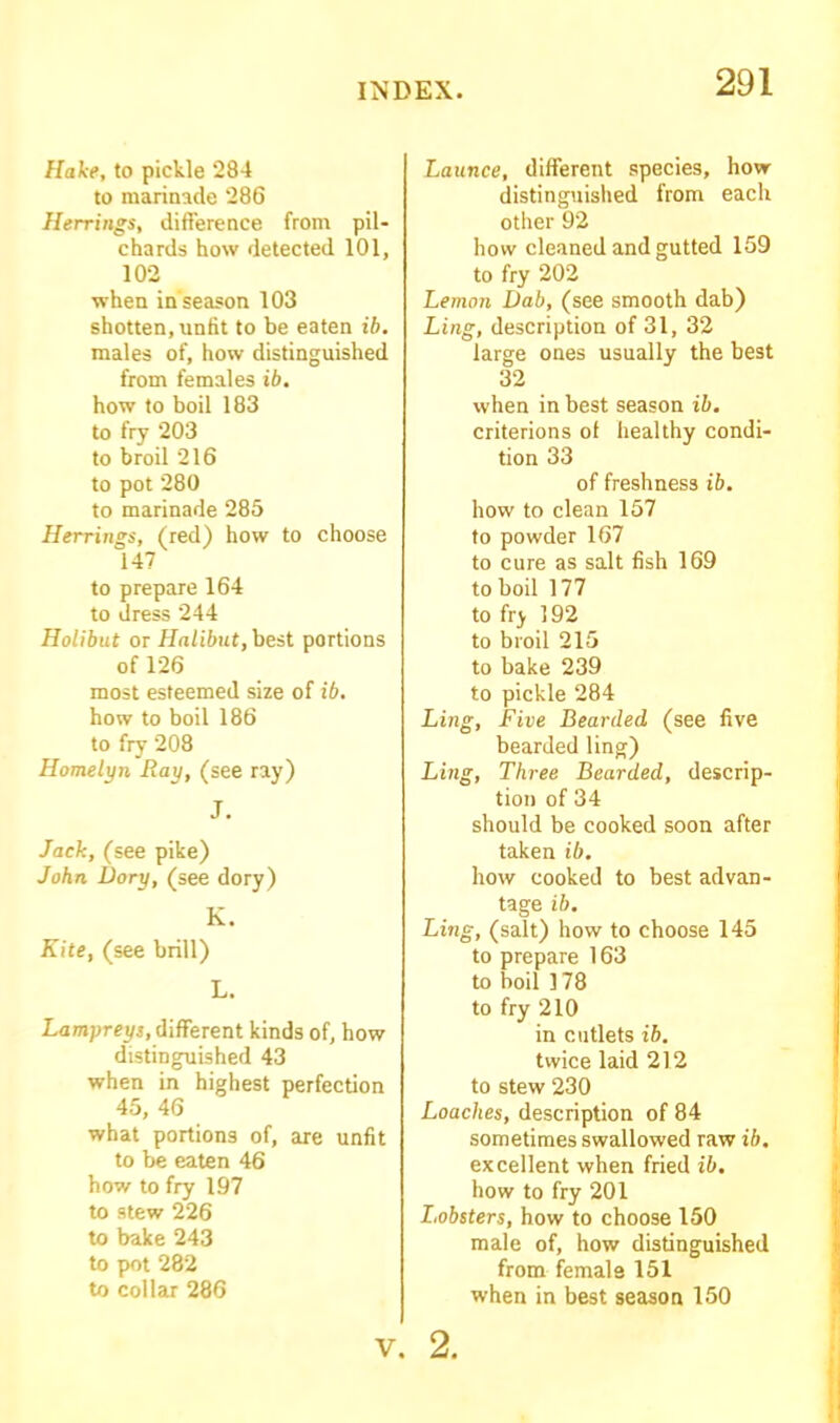 Hake, to pickle 284 to marinade 286 Herrings, difference from pil- chards how detected 101, 102 when in'season 103 shotten, unfit to be eaten ib, males of, how distinguished from females ib. how to boil 183 to fry 203 to broil 216 to pot 280 to marinade 285 Herrings, (red) how to choose 147 to prepare 164 to dress 244 Holibut or Halibut, best portions of 126 most esteemed size of ib. how to boil 186 to fry 208 Homelyn Ray, (see ray) J. Jack, (see pike) John Dory, (see dory) K. Kite, (see brill) L. Lampreys, different kinds of, how distinguished 43 when in highest perfection 45, 46 what portions of, are unfit to be eaten 46 how to fry 197 to stew 226 to bake 243 to pot 282 to collar 286 Launce, different species, how distinguished from each other 92 how cleaned and gutted 159 to fry 202 Lemon Dab, (see smooth dab) Ling, description of 31, 32 large ones usually the best 32 when in best season ib. criterions ol healthy condi- tion 33 of freshness ib. how to clean 157 to powder 167 to cure as salt fish 169 to boil 177 to fry 192 to broil 215 to bake 239 to pickle 284 Ling, Five Bearded (see five bearded ling) Ling, Three Bearded, descrip- tion of 34 should be cooked soon after taken ib. how cooked to best advan- tage ib. Ling, (salt) how to choose 145 to prepare 163 to boil 178 to fry 210 in cutlets ib. twice laid 212 to stew 230 Loaches, description of 84 sometimes swallowed raw ib. excellent when fried ib. how to fry 201 I.obsters, how to choose 150 male of, how distinguished from female 151 when in best season 150