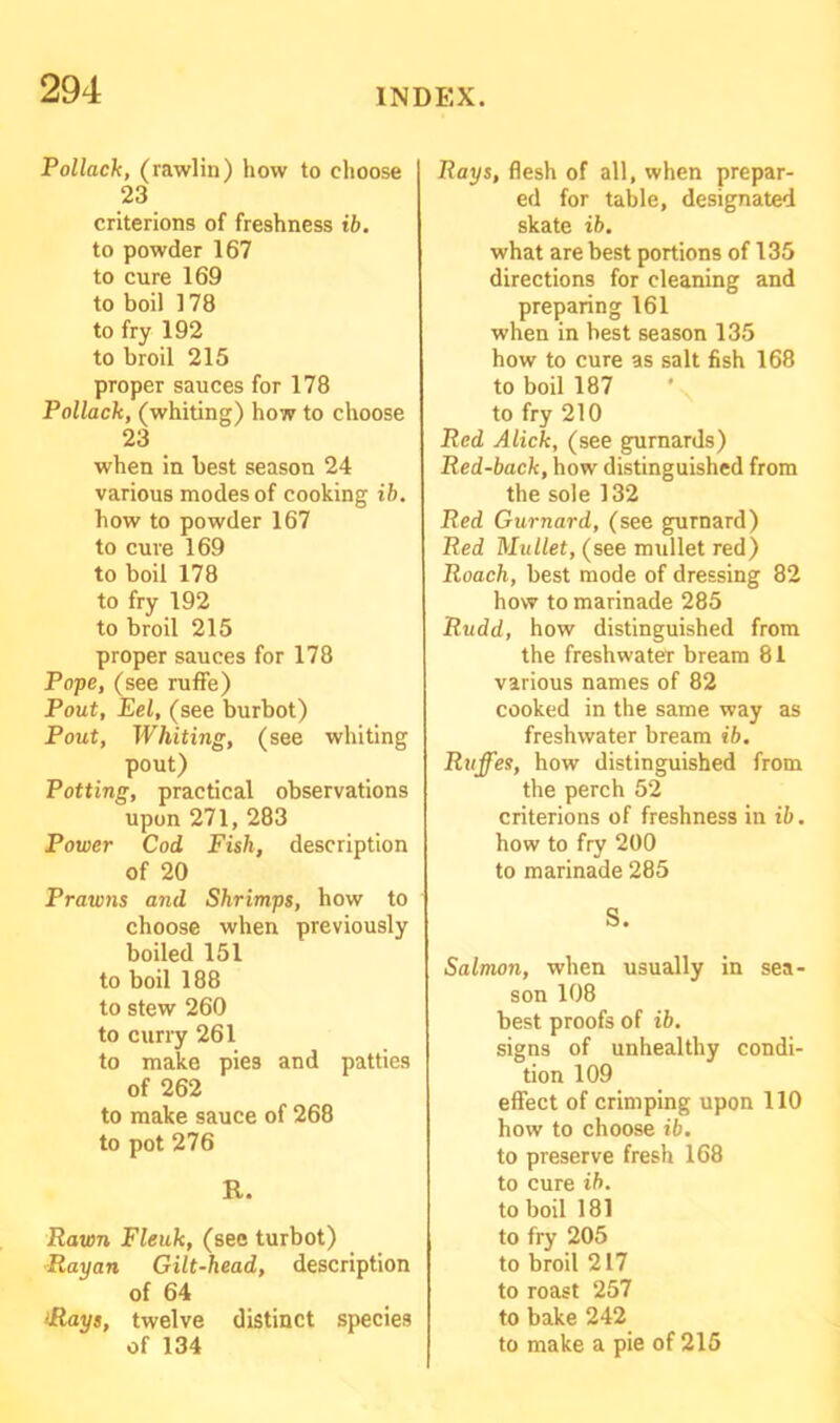 Pollack, (rawlin) how to choose 23 criterions of freshness ib. to powder 167 to cure 169 to boil 178 to fry 192 to broil 215 proper sauces for 178 Pollack, (whiting) how to choose 23 when in best season 24 various modes of cooking ib. how to powder 167 to cure 169 to boil 178 to fry 192 to broil 215 proper sauces for 178 Pope, (see ruffe) Pout, Eel, (see burbot) Pout, Whiting, (see whiting pout) Potting, practical observations upon 271, 283 Power Cod Fish, description of 20 Prawns and Shrimps, how to choose when previously boiled 151 to boil 188 to stew 260 to curry 261 to make pies and patties of 262 to make sauce of 268 to pot 276 R. Rawn Fleuk, (see turbot) Rayan Gilt-head, description of 64 Rays, twelve distinct species Rays, flesh of all, when prepar- ed for table, designated skate ib. what are best portions of 135 directions for cleaning and preparing 161 when in best season 135 how to cure as salt fish 168 to boil 187 to fry 210 Red Alick, (see gurnards) Red-back, how distinguished from the sole 132 Red Gurnard, (see gurnard) Red Mullet, (see mullet red) Roach, best mode of dressing 82 how to marinade 285 Rudd, how distinguished from the freshwater bream 81 various names of 82 cooked in the same way as freshwater bream ib. Ruffes, how distinguished from the perch 52 criterions of freshness in ib. how to fry 200 to marinade 285 S. Salmon, when usually in sea- son 108 best proofs of ib. signs of unhealthy condi- tion 109 effect of crimping upon 110 how to choose ib. to preserve fresh 168 to cure ib. to boil 181 to fry 205 to broil 217 to roast 257 to bake 242