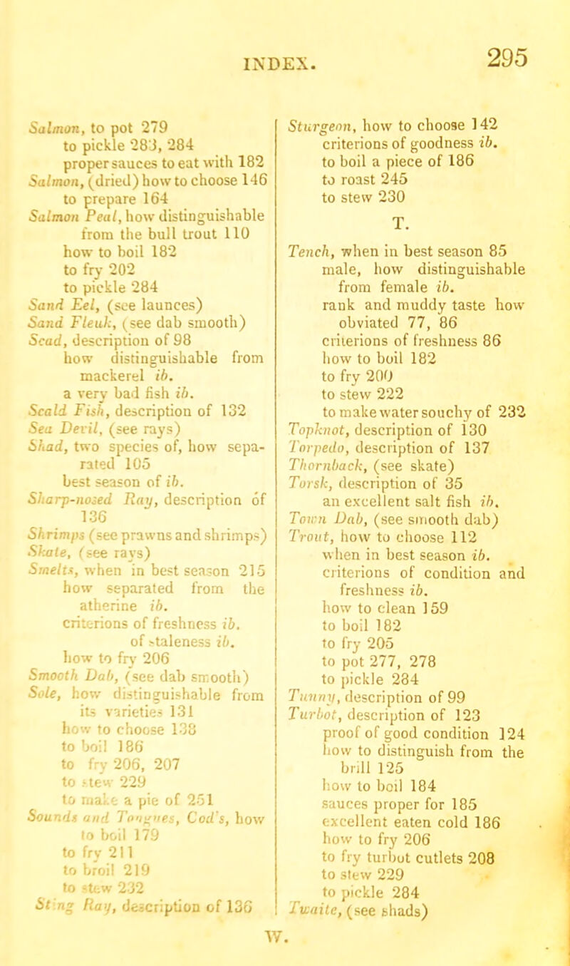 Salmon, to pot 279 to pickle 283, 284 proper sauces to eat with 182 Salmon, (dried) how to choose 146 to prepare 164 Salmon Peal, how distinguishable from the bull trout 110 how to boil 182 to fry 202 to pickle 284 Sand Eel, (see launces) Sand Fteuk, (see dab smooth) Scad, description of 98 how distinguishable from mackerel ib. a very bad fish ib. Scald Fish, description of 132 Sea Devil, (see rays) Shad, two species of, how sepa- rated 105 best season of ib. Sharp-nosed Tiny, description of 136 Shrimps (see prawns and shrimps) Skate, (see rays) Smelts, when in best season 215 how separated from the atherine ib. criterions of freshness ib. of ^taleness ib. how to fry 206 Smooth Dab, (see dab smooth) Sole, how distinguishable from its varieties 131 how to choose 138 to boil 186 to fry 206, 207 to stew 229 to make a pie of 251 Sounds and Tongues, Cod's, how to boil 179 to fry 211 to broil 219 to stew 232 Sting Ha’/, description of 136 Sturgeon, how to choose 142 criterions of goodness ib. to boil a piece of 186 to roast 245 to stew 230 T. Tench, when in best season 85 male, how distinguishable from female ib. rank and muddy taste how obviated 77, 86 criterions of freshness 86 how to boil 182 to fry 200 to stew 222 to make water souchy of 232 Topknot, description of 130 Torpedo, description of 137 Thornback, (see skate) Tursk, description of 35 an excellent salt fish ib. Town Dab, (see smooth dab) Trout, how to choose 112 when in best season ib. criterions of condition and freshness ib. how to clean 159 to boil 182 to fry 205 to pot 277, 278 to pickle 234 Tunny, description of 99 Turbot, description of 123 proof of good condition 124 how to distinguish from the brill 125 how to boil 184 sauces proper for 185 excellent eaten cold 186 how to fry 206 to fry turbot cutlets 208 to stew 229 to pickle 284 J unite, (see shads) W.