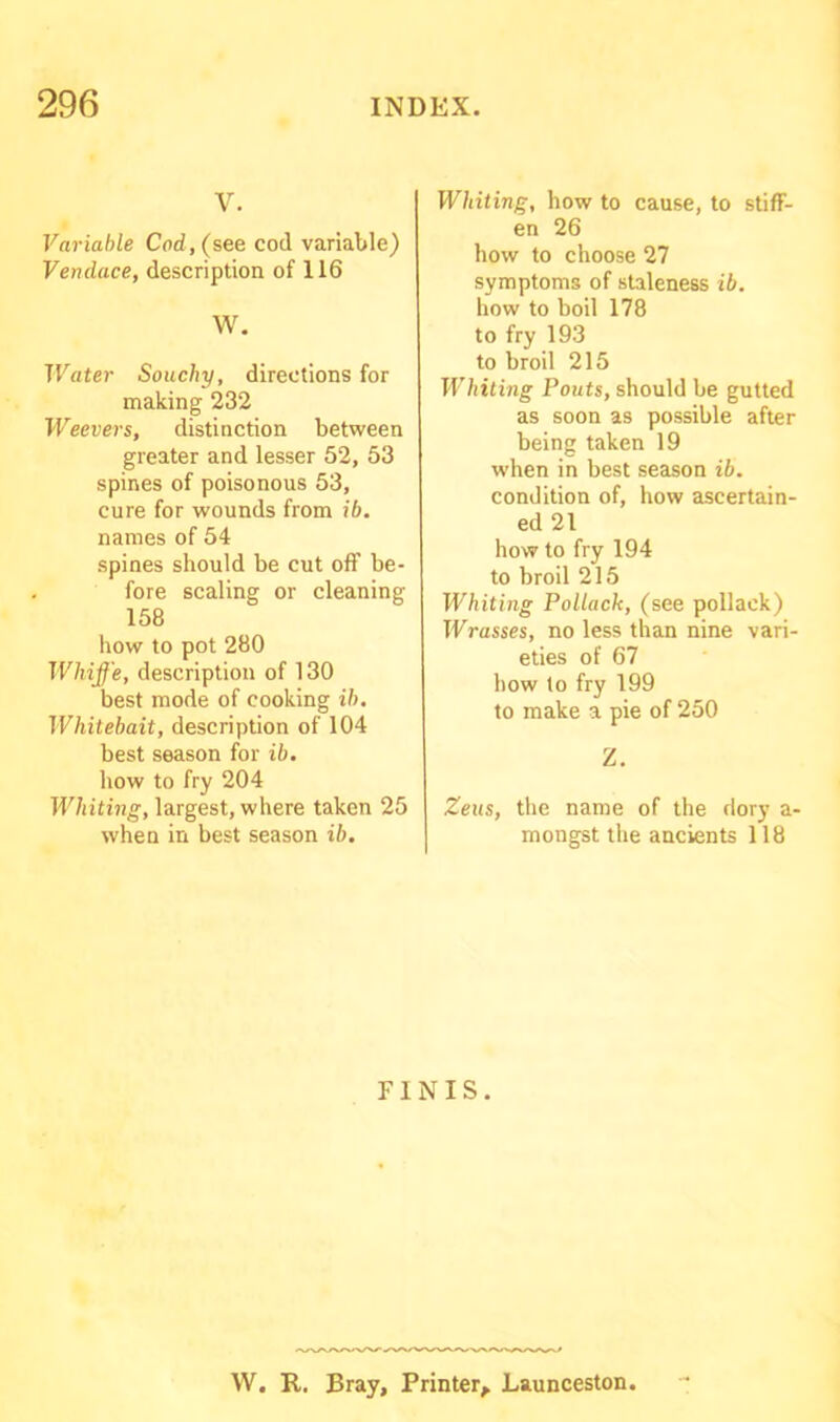 V. Variable Cod, (see cod variable) Vendace, description of 116 W. Water Souchy, directions for making 232 Weevers, distinction between greater and lesser 52, 53 spines of poisonous 53, cure for wounds from ib. names of 54 spines should be cut off be- fore scaling or cleaning 158 how to pot 280 Whiffe, description of 130 best mode of cooking ib. Whitebait, description of 104 best season for ib. how to fry 204 Whiting, largest, where taken 25 when in best season ib. Whiting, how to cause, to stiff- en 26 how to choose 27 symptoms of staleness ib. how to boil 178 to fry 193 to broil 215 Whiting Pouts, should be gutted as soon as possible after being taken 19 when in best season ib. condition of, how ascertain- ed 21 how to fry 194 to broil 215 Whiting Pollack, (see pollack) harasses, no less than nine vari- eties of 67 how to fry 199 to make a pie of 250 Z. Zeus, the name of the dory a- mongst the ancients 118 FINIS. W. R. Bray, Printer, Launceston.