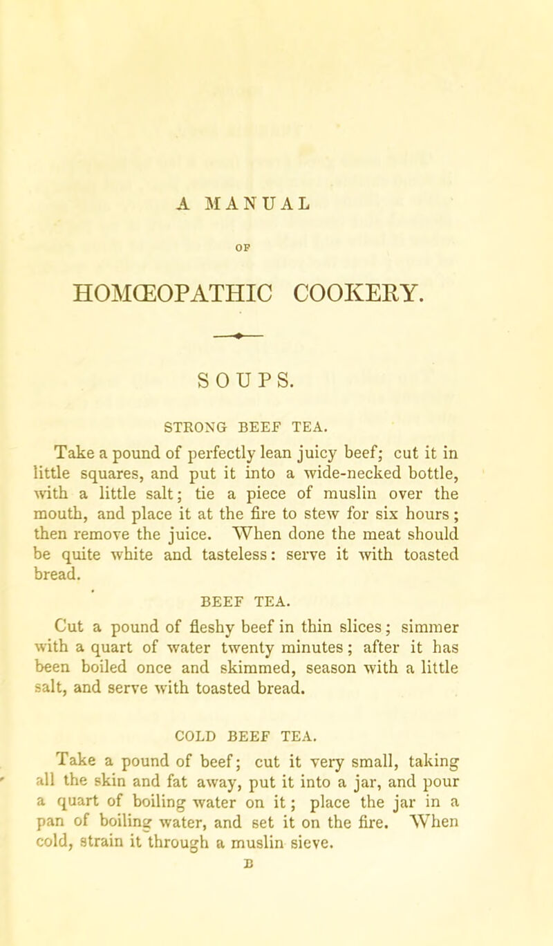 A MANUAL OF HOMCEOPATHIC COOKERY. SOUPS. STRONG BEEF TEA. Take a pound of perfectly lean juicy beef; cut it in little squares, and put it into a wide-necked bottle, mth a little salt; tie a piece of muslin over the mouth, and place it at the fire to stew for six hours; then remove the juice. When done the meat should be quite white and tasteless: serve it mth toasted bread. BEEF TEA. Cut a pound of fleshy beef in thin slices; simmer with a quart of water twenty minutes; after it has been boiled once and skimmed, season with a little salt, and serve with toasted bread. COLD BEEF TEA. Take a pound of beef; cut it very small, taking all the skin and fat away, put it into a jar, and pour a quart of boiling water on it; place the jar in a pan of boiling water, and set it on the fire. When cold, strain it through a muslin sieve. n