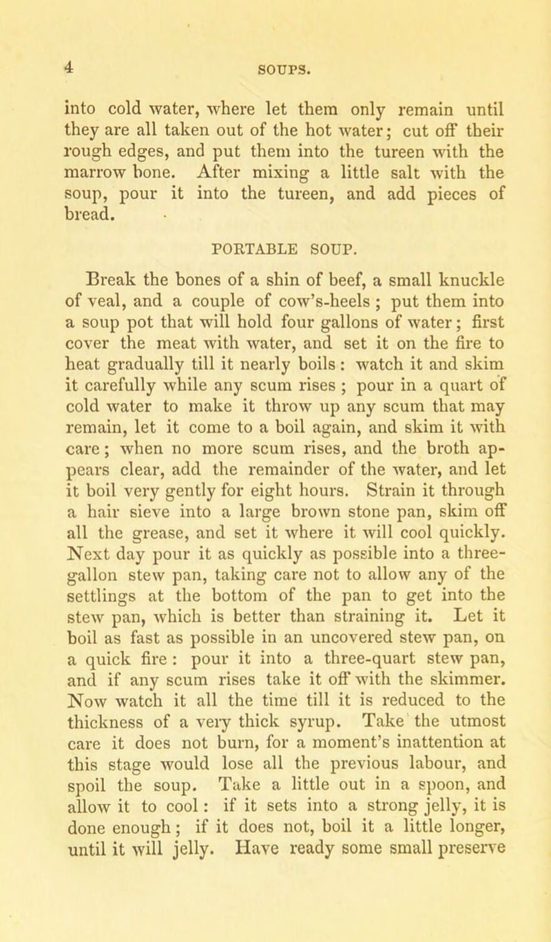 into cold water, where let them only remain until they are all taken out of the hot water; cut off their rough edges, and put them into the tureen with the marrow bone. After mixing a little salt with the soup, pour it into the tureen, and add pieces of bread. PORTABLE SOUP. Break the bones of a shin of beef, a small knuckle of veal, and a couple of cow’s-heels ; put them into a soup pot that will hold four gallons of water; first cover the meat with water, and set it on the fire to heat gradually till it nearly boils: watch it and skim it carefully while any scum rises ; pour in a quart of cold water to make it throw up any scum that may remain, let it come to a boil again, and skim it with care; when no more scum rises, and the broth ap- pears clear, add the remainder of the water, and let it boil very gently for eight hours. Strain it through a hair sieve into a large brown stone pan, skim off all the grease, and set it where it will cool quickly. Next day pour it as quickly as possible into a three- gallon stew pan, taking care not to allow any of the settlings at the bottom of the pan to get into the stew pan, which is better than straining it. Let it boil as fast as possible in an uncovered stew pan, on a quick fire: pour it into a three-quart stew pan, and if any scum rises take it off with the skimmer. Now watch it all the time till it is reduced to the thickness of a very thick syrup. Take the utmost care it does not burn, for a moment’s inattention at this stage would lose all the previous labour, and spoil the soup. Take a little out in a spoon, and allow it to cool: if it sets into a strong jelly, it is done enough; if it does not, boil it a little longer, until it will jelly. Have ready some small preseiwe