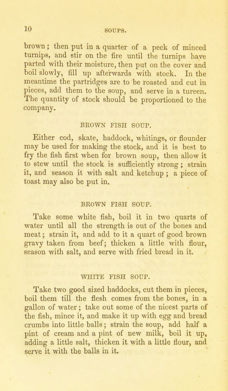 brown; then put in a quarter of a peck of minced turnips, and stir on the fire until the turnips have parted with their moisture, then put on the cover and boil slowly, fill up afterwards with stock. In the meantime the partridges are to be roasted and cut in pieces, add them to the soup, and serve in a tureen. The quantity of stock should be proportioned to the company. BROWN FISH SOUP. Either cod, skate, haddock, whitings, or flounder may be used for making the stock, and it is best to fry the flsh first when for brown soup, then allow it to stew until the stock is sufficiently strong; strain it, and season it with salt and ketchup ; a piece of toast may also be put in. BROWN FISH SOUP. Take some white fish, boil it in two quarts of water until all the strength is out of the bones and meat; strain it, and add to it a quart of good brown gravy taken from beef; thicken a little with flour, season with salt, and serve with fried bread in it. WHITE FISH SOUP. Take two good sized haddocks, cut them in pieces, boil them till the flesh comes from the bones, in a gallon of water; take out some of the nicest parts of the fish, mince it, and make it up Avith egg and bread crumbs into little balls; strain the soup, add half a pint of cream and a pint of new milk, boil it up, adding a little salt, thicken it with a little flour, and serve it with the balls in it.