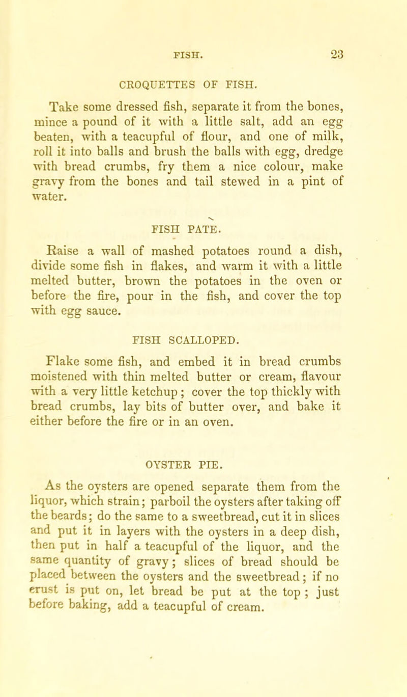 CROQUETTES OF FISH. Take some dressed fish, separate it from the bones, mince a pound of it with a little salt, add an egg beaten, with a teacupful of flour, and one of milk, roll it into balls and brush the balls with egg, dredge with bread crumbs, fry them a nice colour, make gravy from the bones and tail stewed in a pint of water. FISH PATE. Raise a wall of mashed potatoes round a dish, divide some fish in flakes, and warm it with a little melted butter, brown the potatoes in the oven or before the Are, pour in the flsh, and cover the top with egg sauce. FISH SCALLOPED. Flake some flsh, and embed it in bread crumbs moistened with thin melted butter or cream, flavour with a very little ketchup ; cover the top thickly with bread crumbs, lay bits of butter over, and bake it either before the Are or in an oven. OYSTER PIE. As the oysters are opened separate them from the liquor, which strain; parboil the oysters after taking off the beards; do the same to a sweetbread, cut it in slices and put it in layers with the oysters in a deep dish, then put in half a teacupful of the liquor, and the same quantity of gravy; slices of bread should be placed between the oysters and the sweetbread; if no crust is put on, let bread be put at the top ; just before baking, add a teacupful of cream.